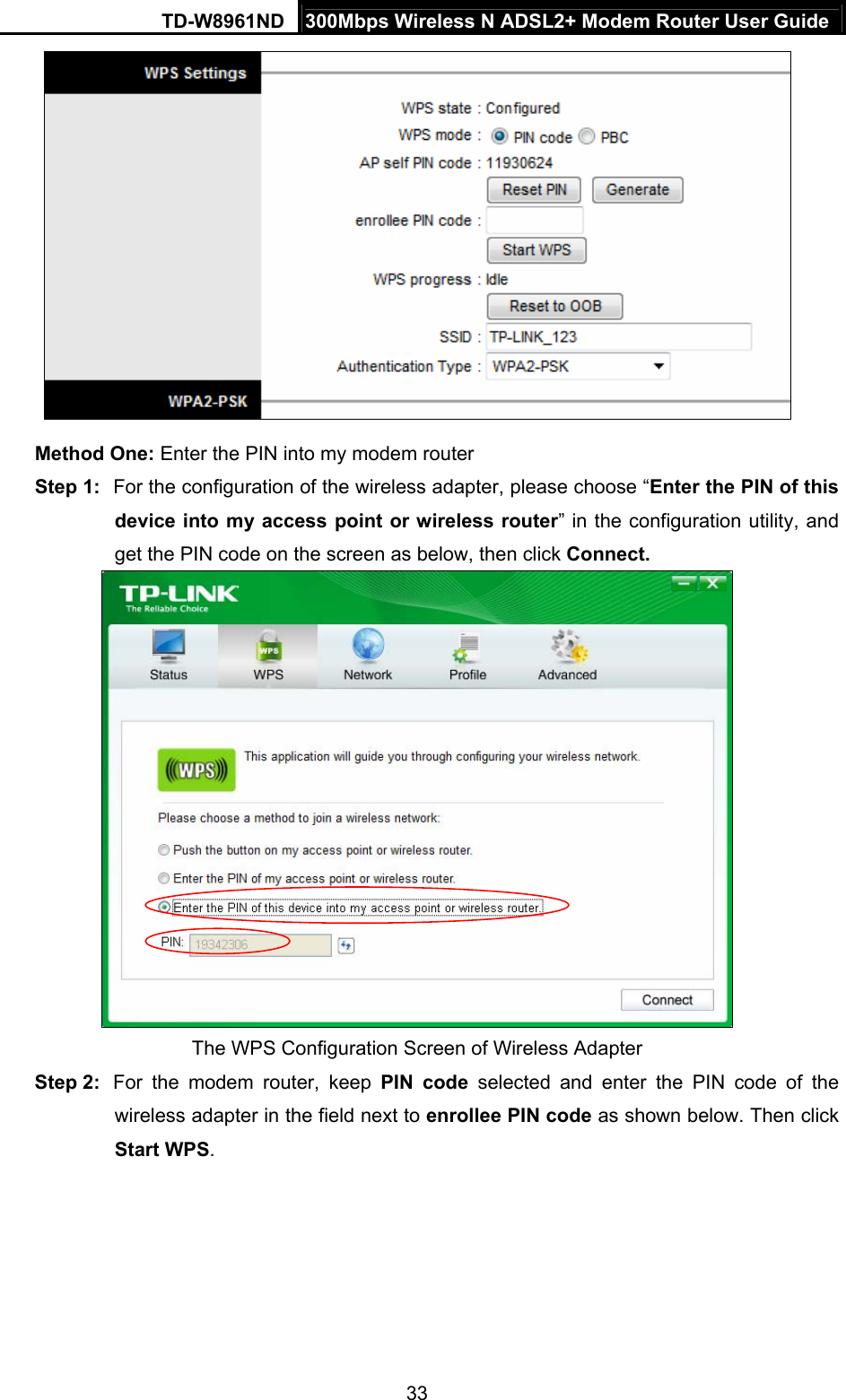 TD-W8961ND  300Mbps Wireless N ADSL2+ Modem Router User Guide  33 Method One: Enter the PIN into my modem router Step 1:  For the configuration of the wireless adapter, please choose “Enter the PIN of this device into my access point or wireless router” in the configuration utility, and get the PIN code on the screen as below, then click Connect.    The WPS Configuration Screen of Wireless Adapter Step 2:  For the modem router, keep PIN code selected and enter the PIN code of the wireless adapter in the field next to enrollee PIN code as shown below. Then click Start WPS. 