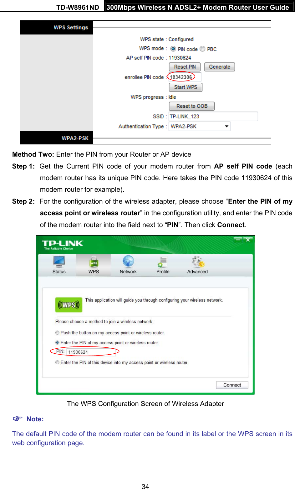 TD-W8961ND  300Mbps Wireless N ADSL2+ Modem Router User Guide  34 Method Two: Enter the PIN from your Router or AP device Step 1:  Get the Current PIN code of your modem router from AP self PIN code (each modem router has its unique PIN code. Here takes the PIN code 11930624 of this modem router for example).   Step 2:  For the configuration of the wireless adapter, please choose “Enter the PIN of my access point or wireless router” in the configuration utility, and enter the PIN code of the modem router into the field next to “PIN”. Then click Connect.  The WPS Configuration Screen of Wireless Adapter  Note: The default PIN code of the modem router can be found in its label or the WPS screen in its web configuration page. 