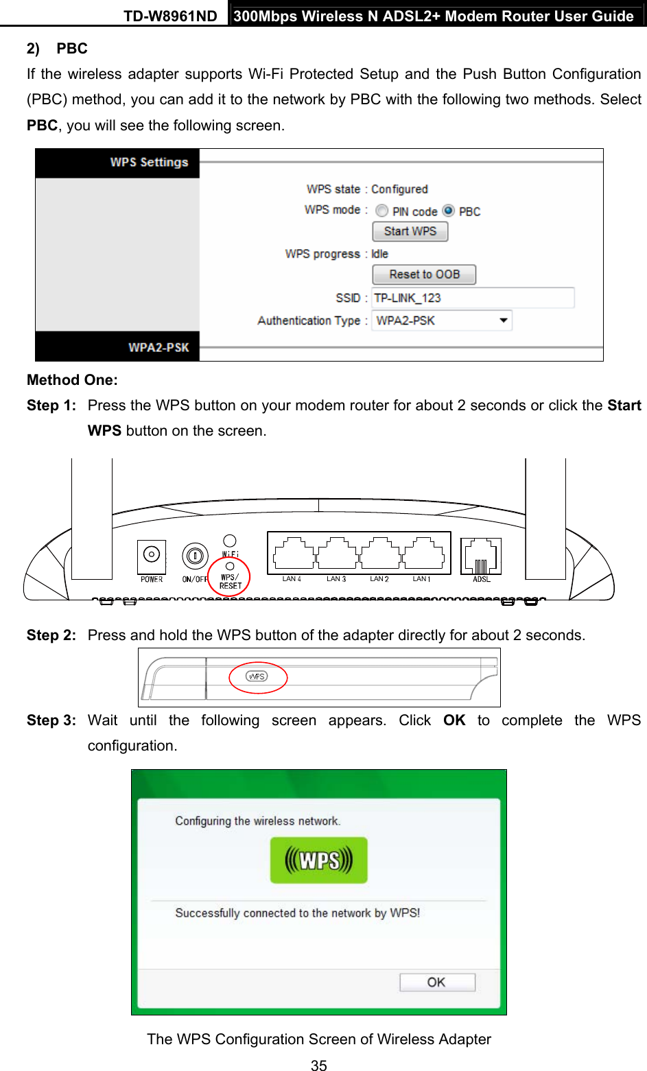 TD-W8961ND  300Mbps Wireless N ADSL2+ Modem Router User Guide  352) PBC If the wireless adapter supports Wi-Fi Protected Setup and the Push Button Configuration (PBC) method, you can add it to the network by PBC with the following two methods. Select PBC, you will see the following screen.  Method One: Step 1:  Press the WPS button on your modem router for about 2 seconds or click the Start WPS button on the screen. LAN LAN LAN LAN Step 2:  Press and hold the WPS button of the adapter directly for about 2 seconds.  Step 3:  Wait until the following screen appears. Click OK to complete the WPS configuration.  The WPS Configuration Screen of Wireless Adapter   