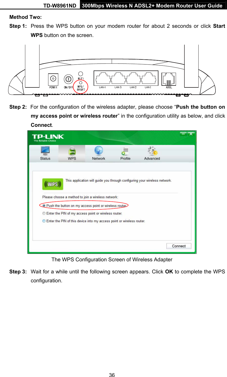 TD-W8961ND  300Mbps Wireless N ADSL2+ Modem Router User Guide  36Method Two: Step 1:  Press the WPS button on your modem router for about 2 seconds or click Start WPS button on the screen. LAN LAN LAN LAN Step 2:  For the configuration of the wireless adapter, please choose “Push the button on my access point or wireless router” in the configuration utility as below, and click Connect.   The WPS Configuration Screen of Wireless Adapter Step 3:  Wait for a while until the following screen appears. Click OK to complete the WPS configuration. 