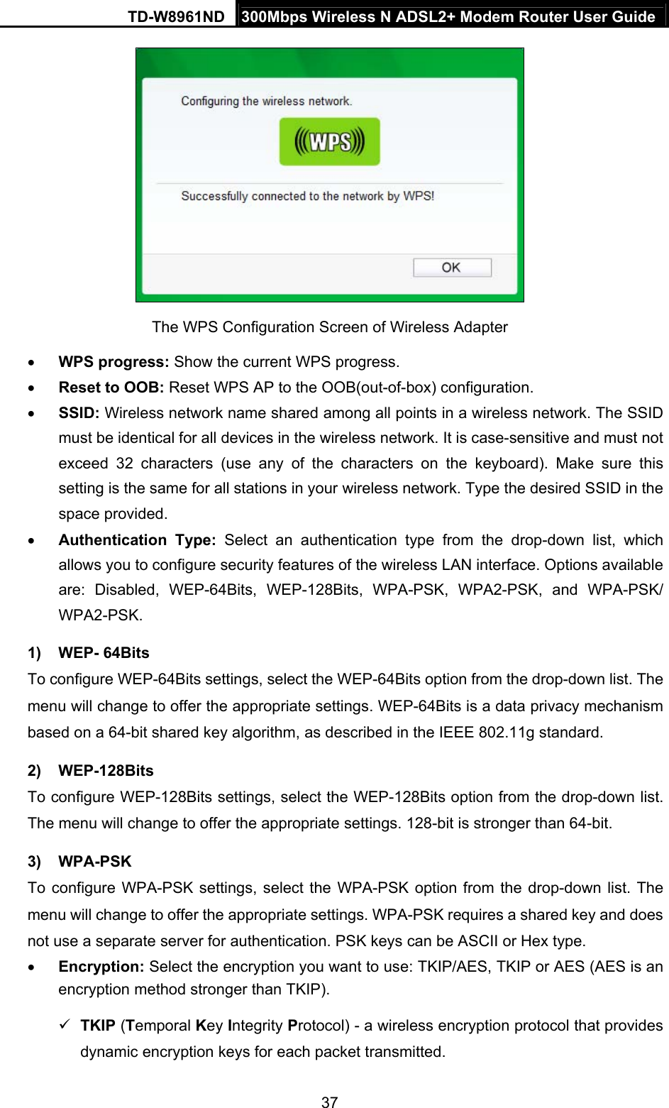 TD-W8961ND  300Mbps Wireless N ADSL2+ Modem Router User Guide  37 The WPS Configuration Screen of Wireless Adapter    WPS progress: Show the current WPS progress.  Reset to OOB: Reset WPS AP to the OOB(out-of-box) configuration.  SSID: Wireless network name shared among all points in a wireless network. The SSID must be identical for all devices in the wireless network. It is case-sensitive and must not exceed 32 characters (use any of the characters on the keyboard). Make sure this setting is the same for all stations in your wireless network. Type the desired SSID in the space provided.  Authentication Type: Select an authentication type from the drop-down list, which allows you to configure security features of the wireless LAN interface. Options available are: Disabled, WEP-64Bits, WEP-128Bits, WPA-PSK, WPA2-PSK, and WPA-PSK/ WPA2-PSK.  1) WEP- 64Bits To configure WEP-64Bits settings, select the WEP-64Bits option from the drop-down list. The menu will change to offer the appropriate settings. WEP-64Bits is a data privacy mechanism based on a 64-bit shared key algorithm, as described in the IEEE 802.11g standard. 2) WEP-128Bits To configure WEP-128Bits settings, select the WEP-128Bits option from the drop-down list. The menu will change to offer the appropriate settings. 128-bit is stronger than 64-bit. 3) WPA-PSK To configure WPA-PSK settings, select the WPA-PSK option from the drop-down list. The menu will change to offer the appropriate settings. WPA-PSK requires a shared key and does not use a separate server for authentication. PSK keys can be ASCII or Hex type.  Encryption: Select the encryption you want to use: TKIP/AES, TKIP or AES (AES is an encryption method stronger than TKIP).  TKIP (Temporal Key Integrity Protocol) - a wireless encryption protocol that provides dynamic encryption keys for each packet transmitted. 