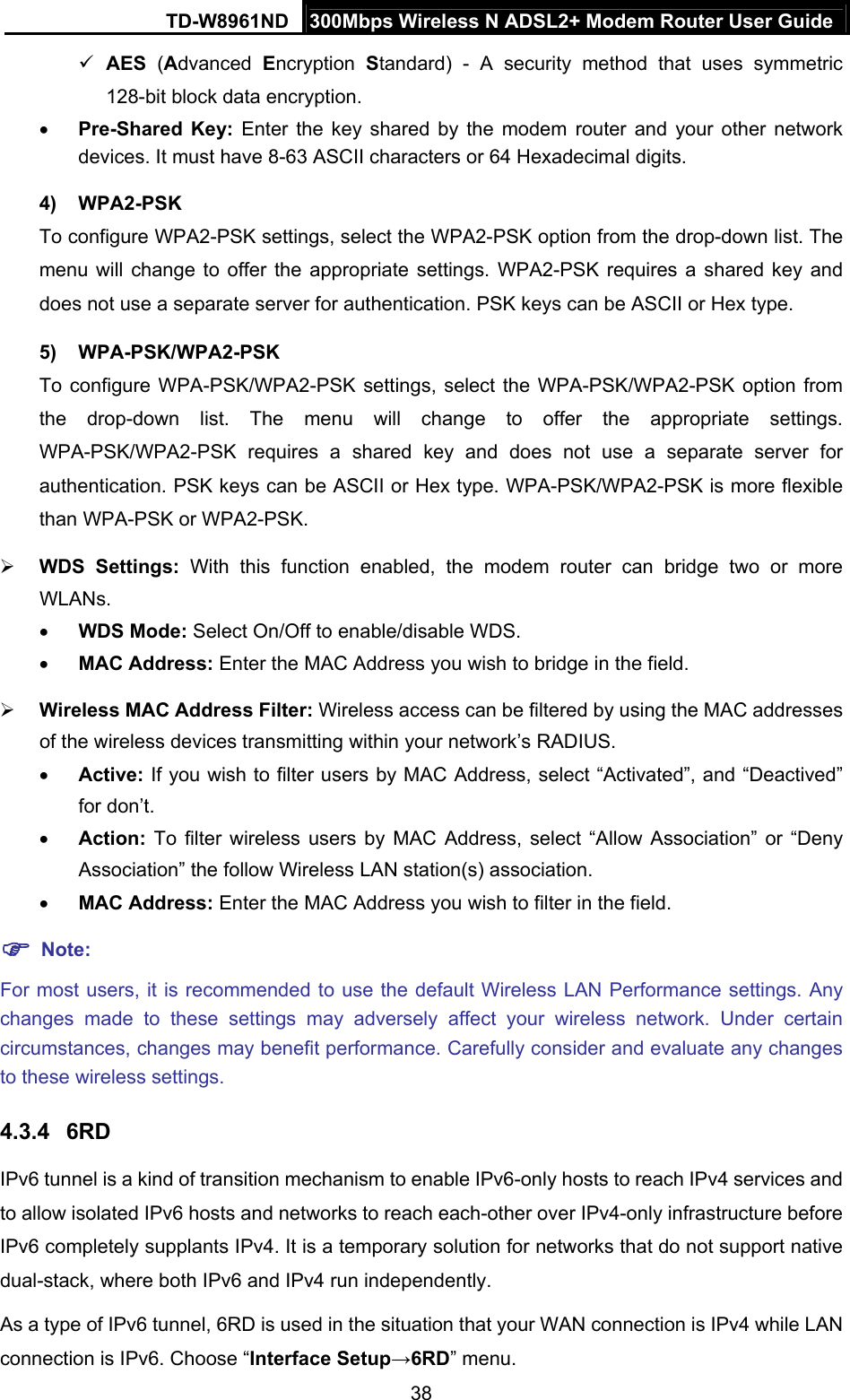 TD-W8961ND  300Mbps Wireless N ADSL2+ Modem Router User Guide  38 AES (Advanced  Encryption  Standard) - A security method that uses symmetric 128-bit block data encryption.  Pre-Shared Key: Enter the key shared by the modem router and your other network devices. It must have 8-63 ASCII characters or 64 Hexadecimal digits. 4) WPA2-PSK To configure WPA2-PSK settings, select the WPA2-PSK option from the drop-down list. The menu will change to offer the appropriate settings. WPA2-PSK requires a shared key and does not use a separate server for authentication. PSK keys can be ASCII or Hex type. 5) WPA-PSK/WPA2-PSK To configure WPA-PSK/WPA2-PSK settings, select the WPA-PSK/WPA2-PSK option from the drop-down list. The menu will change to offer the appropriate settings. WPA-PSK/WPA2-PSK requires a shared key and does not use a separate server for authentication. PSK keys can be ASCII or Hex type. WPA-PSK/WPA2-PSK is more flexible than WPA-PSK or WPA2-PSK.  WDS Settings: With this function enabled, the modem router can bridge two or more WLANs.  WDS Mode: Select On/Off to enable/disable WDS.  MAC Address: Enter the MAC Address you wish to bridge in the field.  Wireless MAC Address Filter: Wireless access can be filtered by using the MAC addresses of the wireless devices transmitting within your network’s RADIUS.    Active: If you wish to filter users by MAC Address, select “Activated”, and “Deactived” for don’t.  Action: To filter wireless users by MAC Address, select “Allow Association” or “Deny Association” the follow Wireless LAN station(s) association.  MAC Address: Enter the MAC Address you wish to filter in the field.  Note: For most users, it is recommended to use the default Wireless LAN Performance settings. Any changes made to these settings may adversely affect your wireless network. Under certain circumstances, changes may benefit performance. Carefully consider and evaluate any changes to these wireless settings. 4.3.4  6RD IPv6 tunnel is a kind of transition mechanism to enable IPv6-only hosts to reach IPv4 services and to allow isolated IPv6 hosts and networks to reach each-other over IPv4-only infrastructure before IPv6 completely supplants IPv4. It is a temporary solution for networks that do not support native dual-stack, where both IPv6 and IPv4 run independently. As a type of IPv6 tunnel, 6RD is used in the situation that your WAN connection is IPv4 while LAN connection is IPv6. Choose “Interface Setup→6RD” menu.   