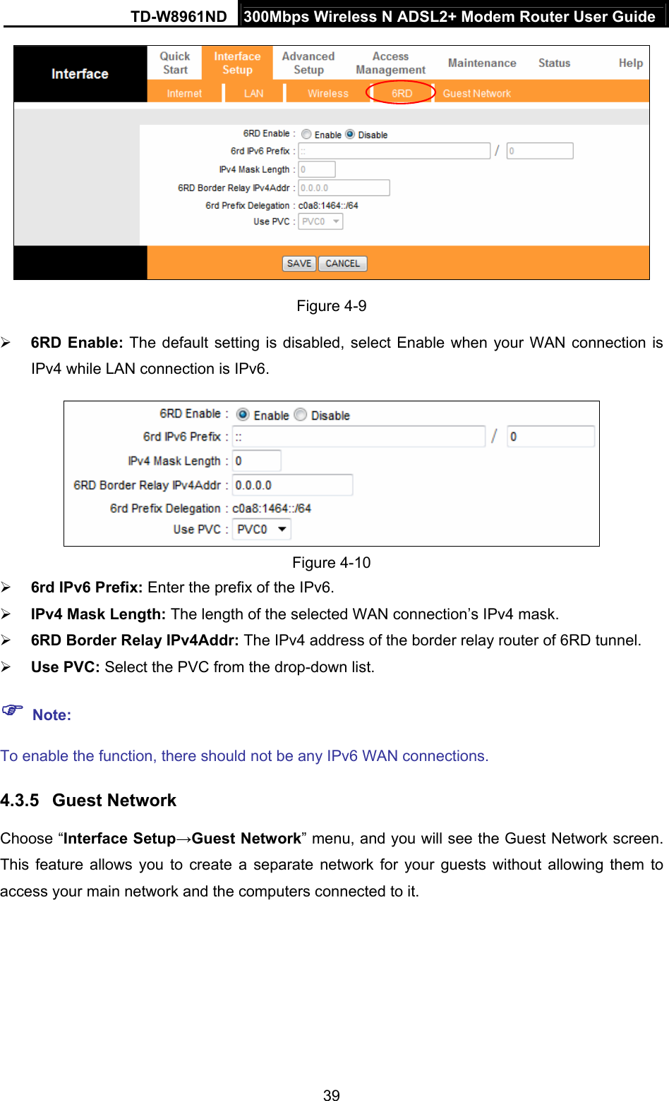 TD-W8961ND  300Mbps Wireless N ADSL2+ Modem Router User Guide  39 Figure 4-9  6RD Enable: The default setting is disabled, select Enable when your WAN connection is IPv4 while LAN connection is IPv6.    Figure 4-10  6rd IPv6 Prefix: Enter the prefix of the IPv6.  IPv4 Mask Length: The length of the selected WAN connection’s IPv4 mask.  6RD Border Relay IPv4Addr: The IPv4 address of the border relay router of 6RD tunnel.  Use PVC: Select the PVC from the drop-down list.  Note: To enable the function, there should not be any IPv6 WAN connections. 4.3.5  Guest Network Choose “Interface Setup→Guest Network” menu, and you will see the Guest Network screen. This feature allows you to create a separate network for your guests without allowing them to access your main network and the computers connected to it.  