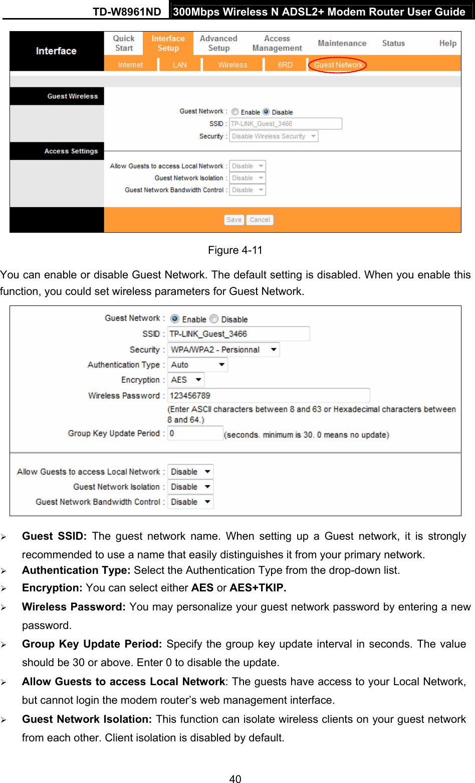 TD-W8961ND  300Mbps Wireless N ADSL2+ Modem Router User Guide  40 Figure 4-11 You can enable or disable Guest Network. The default setting is disabled. When you enable this function, you could set wireless parameters for Guest Network.   Guest SSID: The guest network name. When setting up a Guest network, it is strongly recommended to use a name that easily distinguishes it from your primary network.    Authentication Type: Select the Authentication Type from the drop-down list.  Encryption: You can select either AES or AES+TKIP.  Wireless Password: You may personalize your guest network password by entering a new password.  Group Key Update Period: Specify the group key update interval in seconds. The value should be 30 or above. Enter 0 to disable the update.  Allow Guests to access Local Network: The guests have access to your Local Network, but cannot login the modem router’s web management interface.  Guest Network Isolation: This function can isolate wireless clients on your guest network from each other. Client isolation is disabled by default.   