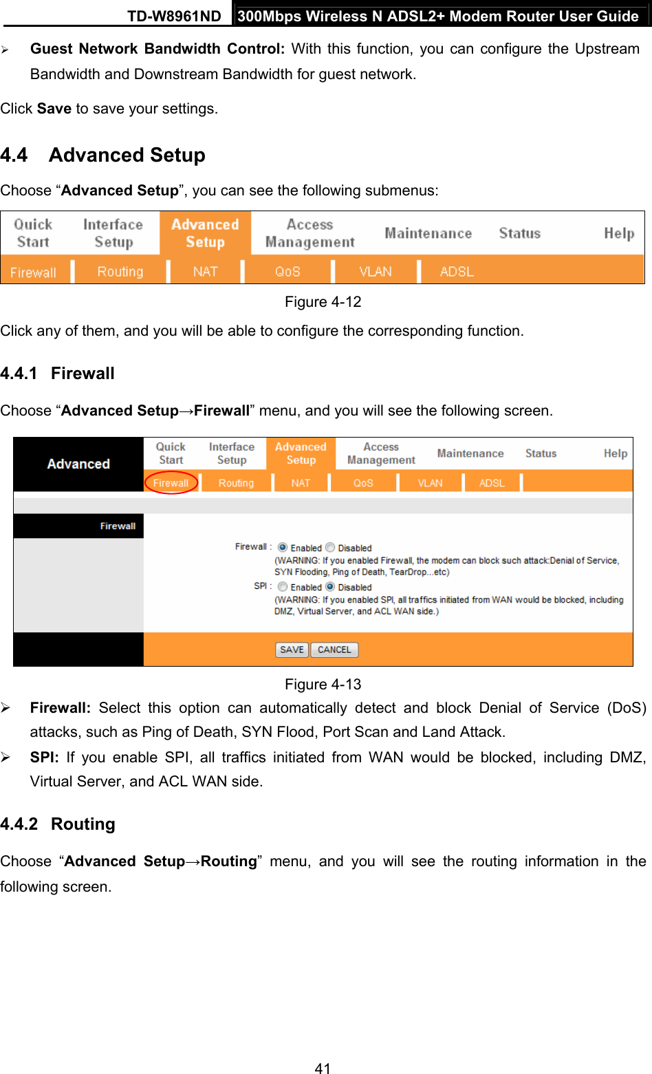 TD-W8961ND  300Mbps Wireless N ADSL2+ Modem Router User Guide  41 Guest Network Bandwidth Control: With this function, you can configure the Upstream Bandwidth and Downstream Bandwidth for guest network. Click Save to save your settings. 4.4  Advanced Setup Choose “Advanced Setup”, you can see the following submenus:  Figure 4-12 Click any of them, and you will be able to configure the corresponding function. 4.4.1  Firewall Choose “Advanced Setup→Firewall” menu, and you will see the following screen.    Figure 4-13  Firewall:  Select this option can automatically detect and block Denial of Service (DoS) attacks, such as Ping of Death, SYN Flood, Port Scan and Land Attack.  SPI:  If you enable SPI, all traffics initiated from WAN would be blocked, including DMZ, Virtual Server, and ACL WAN side. 4.4.2  Routing Choose “Advanced Setup→Routing” menu, and you will see the routing information in the following screen. 