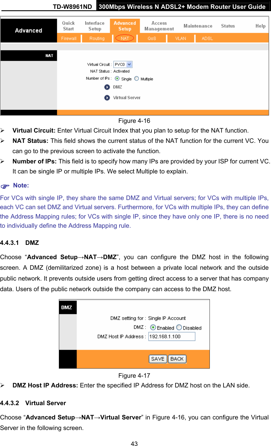 TD-W8961ND  300Mbps Wireless N ADSL2+ Modem Router User Guide  43 Figure 4-16  Virtual Circuit: Enter Virtual Circuit Index that you plan to setup for the NAT function.  NAT Status: This field shows the current status of the NAT function for the current VC. You can go to the previous screen to activate the function.  Number of IPs: This field is to specify how many IPs are provided by your ISP for current VC. It can be single IP or multiple IPs. We select Multiple to explain.  Note: For VCs with single IP, they share the same DMZ and Virtual servers; for VCs with multiple IPs, each VC can set DMZ and Virtual servers. Furthermore, for VCs with multiple IPs, they can define the Address Mapping rules; for VCs with single IP, since they have only one IP, there is no need to individually define the Address Mapping rule. 4.4.3.1 DMZ Choose “Advanced Setup→NAT→DMZ”, you can configure the DMZ host in the following screen. A DMZ (demilitarized zone) is a host between a private local network and the outside public network. It prevents outside users from getting direct access to a server that has company data. Users of the public network outside the company can access to the DMZ host.  Figure 4-17  DMZ Host IP Address: Enter the specified IP Address for DMZ host on the LAN side. 4.4.3.2 Virtual Server Choose “Advanced Setup→NAT→Virtual Server” in Figure 4-16, you can configure the Virtual Server in the following screen.   
