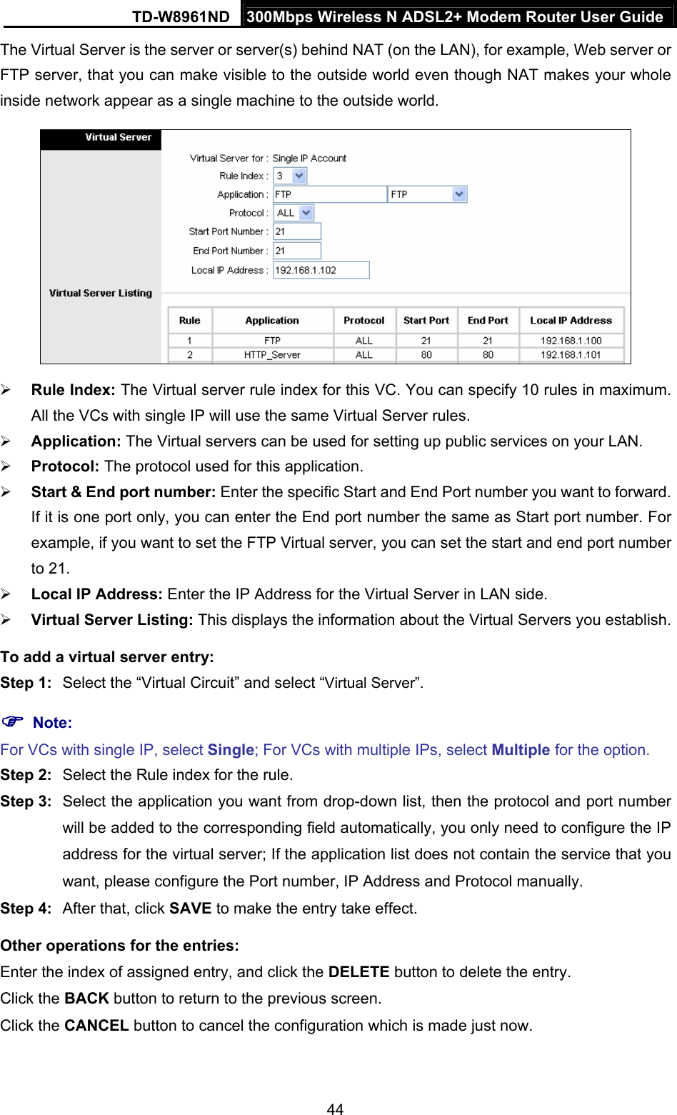 TD-W8961ND  300Mbps Wireless N ADSL2+ Modem Router User Guide  44The Virtual Server is the server or server(s) behind NAT (on the LAN), for example, Web server or FTP server, that you can make visible to the outside world even though NAT makes your whole inside network appear as a single machine to the outside world.   Rule Index: The Virtual server rule index for this VC. You can specify 10 rules in maximum. All the VCs with single IP will use the same Virtual Server rules.  Application: The Virtual servers can be used for setting up public services on your LAN.  Protocol: The protocol used for this application.  Start &amp; End port number: Enter the specific Start and End Port number you want to forward. If it is one port only, you can enter the End port number the same as Start port number. For example, if you want to set the FTP Virtual server, you can set the start and end port number to 21.  Local IP Address: Enter the IP Address for the Virtual Server in LAN side.  Virtual Server Listing: This displays the information about the Virtual Servers you establish. To add a virtual server entry:   Step 1:  Select the “Virtual Circuit” and select “Virtual Server”.  Note: For VCs with single IP, select Single; For VCs with multiple IPs, select Multiple for the option. Step 2:  Select the Rule index for the rule. Step 3:  Select the application you want from drop-down list, then the protocol and port number will be added to the corresponding field automatically, you only need to configure the IP address for the virtual server; If the application list does not contain the service that you want, please configure the Port number, IP Address and Protocol manually. Step 4:  After that, click SAVE to make the entry take effect. Other operations for the entries: Enter the index of assigned entry, and click the DELETE button to delete the entry. Click the BACK button to return to the previous screen. Click the CANCEL button to cancel the configuration which is made just now. 