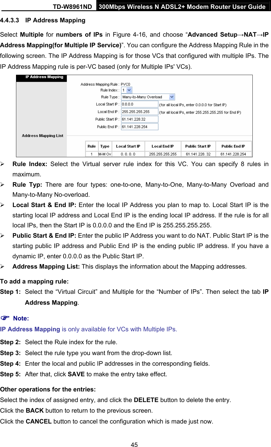 TD-W8961ND  300Mbps Wireless N ADSL2+ Modem Router User Guide  454.4.3.3  IP Address Mapping Select  Multiple for numbers of IPs in Figure 4-16, and choose “Advanced Setup→NAT→IP Address Mapping(for Multiple IP Service)”. You can configure the Address Mapping Rule in the following screen. The IP Address Mapping is for those VCs that configured with multiple IPs. The IP Address Mapping rule is per-VC based (only for Multiple IPs&apos; VCs).   Rule Index: Select the Virtual server rule index for this VC. You can specify 8 rules in maximum.   Rule Typ: There are four types: one-to-one, Many-to-One, Many-to-Many Overload and Many-to-Many No-overload.  Local Start &amp; End IP: Enter the local IP Address you plan to map to. Local Start IP is the starting local IP address and Local End IP is the ending local IP address. If the rule is for all local IPs, then the Start IP is 0.0.0.0 and the End IP is 255.255.255.255.    Public Start &amp; End IP: Enter the public IP Address you want to do NAT. Public Start IP is the starting public IP address and Public End IP is the ending public IP address. If you have a dynamic IP, enter 0.0.0.0 as the Public Start IP.  Address Mapping List: This displays the information about the Mapping addresses. To add a mapping rule:   Step 1:  Select the “Virtual Circuit” and Multiple for the “Number of IPs”. Then select the tab IP Address Mapping.  Note: IP Address Mapping is only available for VCs with Multiple IPs. Step 2:  Select the Rule index for the rule. Step 3:  Select the rule type you want from the drop-down list. Step 4:  Enter the local and public IP addresses in the corresponding fields. Step 5:  After that, click SAVE to make the entry take effect. Other operations for the entries: Select the index of assigned entry, and click the DELETE button to delete the entry. Click the BACK button to return to the previous screen. Click the CANCEL button to cancel the configuration which is made just now. 