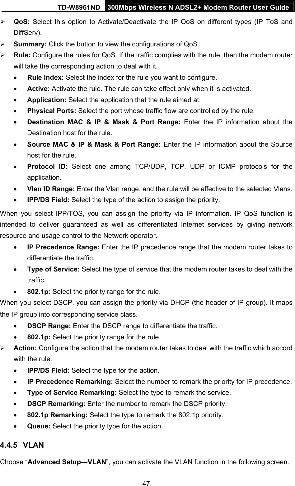 TD-W8961ND  300Mbps Wireless N ADSL2+ Modem Router User Guide  47 QoS: Select this option to Activate/Deactivate the IP QoS on different types (IP ToS and DiffServ).  Summary: Click the button to view the configurations of QoS.  Rule: Configure the rules for QoS. If the traffic complies with the rule, then the modem router will take the corresponding action to deal with it.  Rule Index: Select the index for the rule you want to configure.  Active: Activate the rule. The rule can take effect only when it is activated.  Application: Select the application that the rule aimed at.  Physical Ports: Select the port whose traffic flow are controlled by the rule.  Destination MAC &amp; IP &amp; Mask &amp; Port Range: Enter the IP information about the Destination host for the rule.  Source MAC &amp; IP &amp; Mask &amp; Port Range: Enter the IP information about the Source host for the rule.  Protocol ID: Select one among TCP/UDP, TCP, UDP or ICMP protocols for the application.  Vlan ID Range: Enter the Vlan range, and the rule will be effective to the selected Vlans.  IPP/DS Field: Select the type of the action to assign the priority. When you select IPP/TOS, you can assign the priority via IP information. IP QoS function is intended to deliver guaranteed as well as differentiated Internet services by giving network resource and usage control to the Network operator.  IP Precedence Range: Enter the IP precedence range that the modem router takes to differentiate the traffic.  Type of Service: Select the type of service that the modem router takes to deal with the traffic.  802.1p: Select the priority range for the rule. When you select DSCP, you can assign the priority via DHCP (the header of IP group). It maps the IP group into corresponding service class.  DSCP Range: Enter the DSCP range to differentiate the traffic.  802.1p: Select the priority range for the rule.  Action: Configure the action that the modem router takes to deal with the traffic which accord with the rule.  IPP/DS Field: Select the type for the action.  IP Precedence Remarking: Select the number to remark the priority for IP precedence.  Type of Service Remarking: Select the type to remark the service.  DSCP Remarking: Enter the number to remark the DSCP priority.  802.1p Remarking: Select the type to remark the 802.1p priority.  Queue: Select the priority type for the action. 4.4.5  VLAN Choose “Advanced Setup→VLAN”, you can activate the VLAN function in the following screen. 