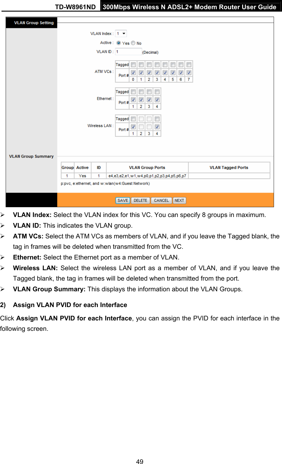 TD-W8961ND  300Mbps Wireless N ADSL2+ Modem Router User Guide  49  VLAN Index: Select the VLAN index for this VC. You can specify 8 groups in maximum.  VLAN ID: This indicates the VLAN group.  ATM VCs: Select the ATM VCs as members of VLAN, and if you leave the Tagged blank, the tag in frames will be deleted when transmitted from the VC.  Ethernet: Select the Ethernet port as a member of VLAN.  Wireless LAN: Select the wireless LAN port as a member of VLAN, and if you leave the Tagged blank, the tag in frames will be deleted when transmitted from the port.  VLAN Group Summary: This displays the information about the VLAN Groups. 2)  Assign VLAN PVID for each Interface Click Assign VLAN PVID for each Interface, you can assign the PVID for each interface in the following screen. 