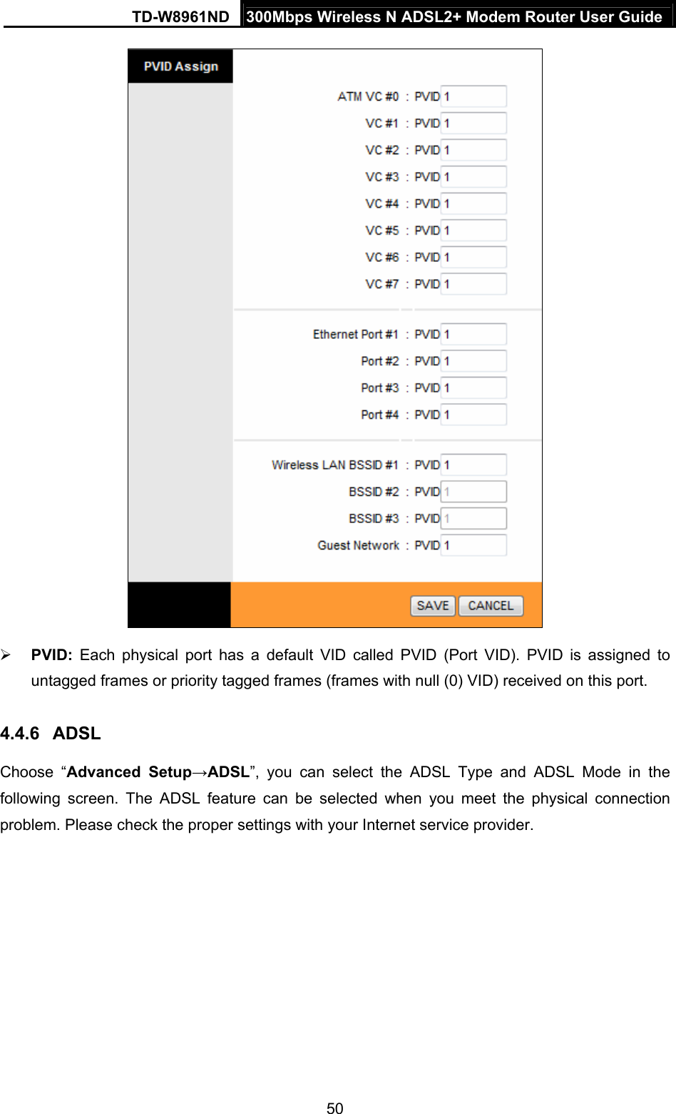 TD-W8961ND  300Mbps Wireless N ADSL2+ Modem Router User Guide  50  PVID: Each physical port has a default VID called PVID (Port VID). PVID is assigned to untagged frames or priority tagged frames (frames with null (0) VID) received on this port. 4.4.6  ADSL Choose “Advanced Setup→ADSL”, you can select the ADSL Type and ADSL Mode in the following screen. The ADSL feature can be selected when you meet the physical connection problem. Please check the proper settings with your Internet service provider. 