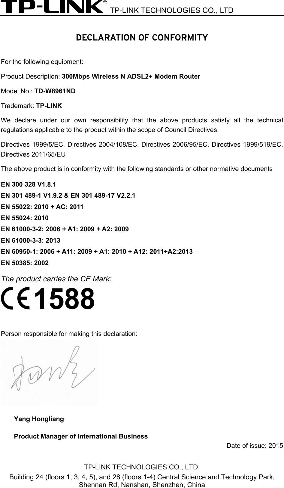  TP-LINK TECHNOLOGIES CO., LTD  TP-LINK TECHNOLOGIES CO., LTD. Building 24 (floors 1, 3, 4, 5), and 28 (floors 1-4) Central Science and Technology Park, Shennan Rd, Nanshan, Shenzhen, China  DECLARATION OF CONFORMITY For the following equipment: Product Description: 300Mbps Wireless N ADSL2+ Modem Router Model No.: TD-W8961ND Trademark: TP-LINK    We declare under our own responsibility that the above products satisfy all the technical regulations applicable to the product within the scope of Council Directives:     Directives 1999/5/EC, Directives 2004/108/EC, Directives 2006/95/EC, Directives 1999/519/EC, Directives 2011/65/EU The above product is in conformity with the following standards or other normative documents EN 300 328 V1.8.1     EN 301 489-1 V1.9.2 &amp; EN 301 489-17 V2.2.1     EN 55022: 2010 + AC: 2011 EN 55024: 2010 EN 61000-3-2: 2006 + A1: 2009 + A2: 2009 EN 61000-3-3: 2013 EN 60950-1: 2006 + A11: 2009 + A1: 2010 + A12: 2011     EN 50385: 2002 The product carries the CE Mark:   Person responsible for making this declaration:  Yang Hongliang Product Manager of International Business   Date of issue: 2015  EN 60950-1: 2006 + A11: 2009 + A1: 2010 + A12: 2011+A2:2013     