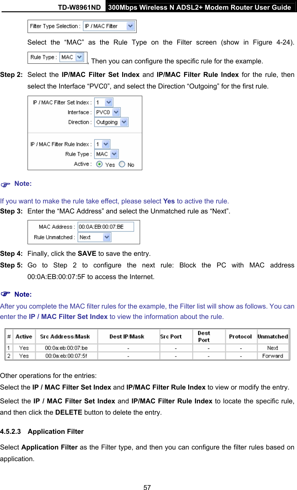 TD-W8961ND  300Mbps Wireless N ADSL2+ Modem Router User Guide  57 Select the “MAC” as the Rule Type on the Filter screen (show in Figure 4-24). , Then you can configure the specific rule for the example. Step 2:  Select the IP/MAC Filter Set Index and IP/MAC Filter Rule Index for the rule, then select the Interface “PVC0”, and select the Direction “Outgoing” for the first rule.   Note: If you want to make the rule take effect, please select Yes to active the rule. Step 3:  Enter the “MAC Address” and select the Unmatched rule as “Next”.  Step 4:  Finally, click the SAVE to save the entry. Step 5:  Go to Step 2 to configure the next rule: Block the PC with MAC address 00:0A:EB:00:07:5F to access the Internet.  Note: After you complete the MAC filter rules for the example, the Filter list will show as follows. You can enter the IP / MAC Filter Set Index to view the information about the rule.  Other operations for the entries: Select the IP / MAC Filter Set Index and IP/MAC Filter Rule Index to view or modify the entry. Select the IP / MAC Filter Set Index and IP/MAC Filter Rule Index to locate the specific rule, and then click the DELETE button to delete the entry. 4.5.2.3 Application Filter Select Application Filter as the Filter type, and then you can configure the filter rules based on application. 