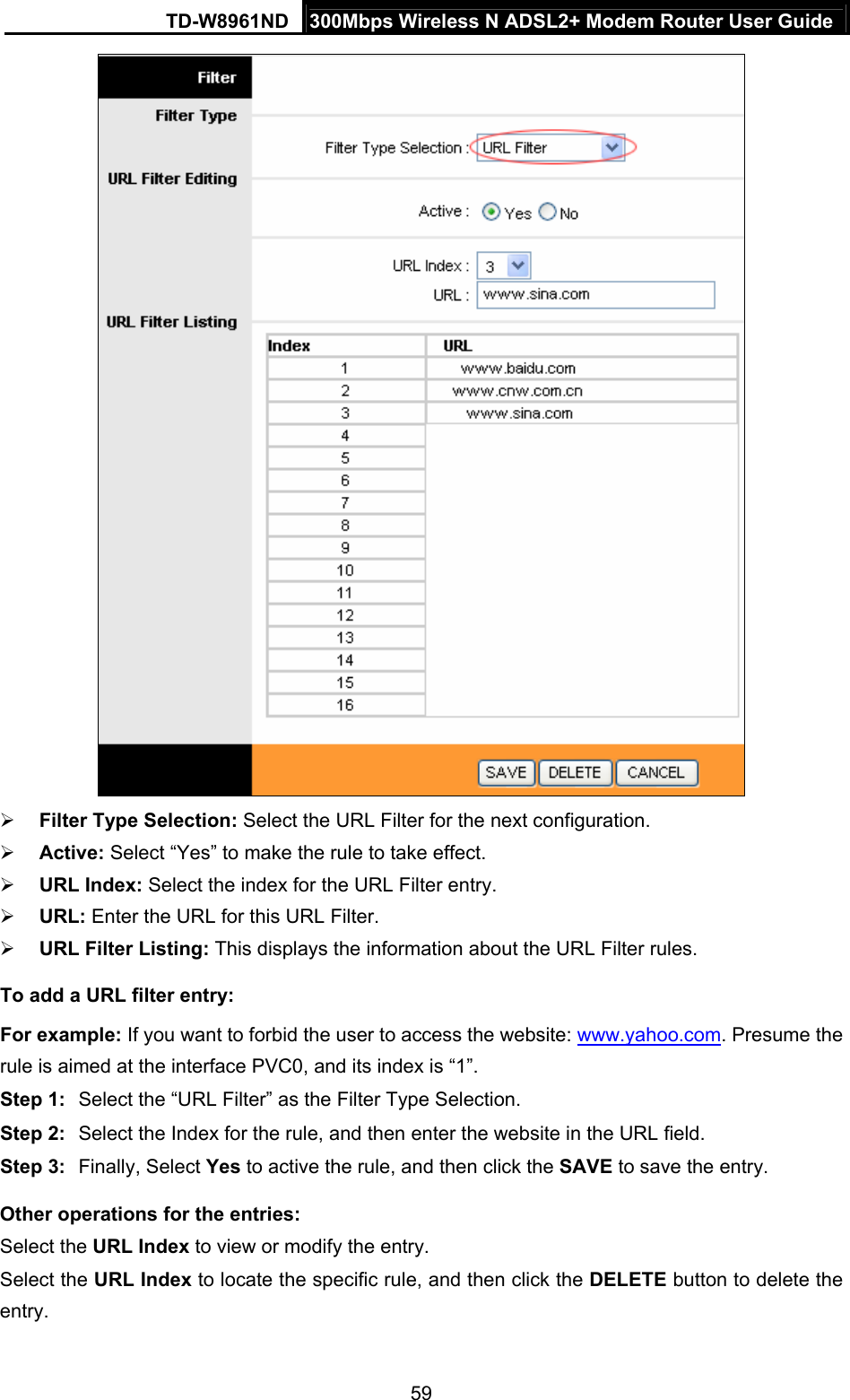 TD-W8961ND  300Mbps Wireless N ADSL2+ Modem Router User Guide  59  Filter Type Selection: Select the URL Filter for the next configuration.  Active: Select “Yes” to make the rule to take effect.  URL Index: Select the index for the URL Filter entry.  URL: Enter the URL for this URL Filter.  URL Filter Listing: This displays the information about the URL Filter rules. To add a URL filter entry: For example: If you want to forbid the user to access the website: www.yahoo.com. Presume the rule is aimed at the interface PVC0, and its index is “1”. Step 1:  Select the “URL Filter” as the Filter Type Selection. Step 2:  Select the Index for the rule, and then enter the website in the URL field. Step 3:  Finally, Select Yes to active the rule, and then click the SAVE to save the entry. Other operations for the entries: Select the URL Index to view or modify the entry. Select the URL Index to locate the specific rule, and then click the DELETE button to delete the entry. 