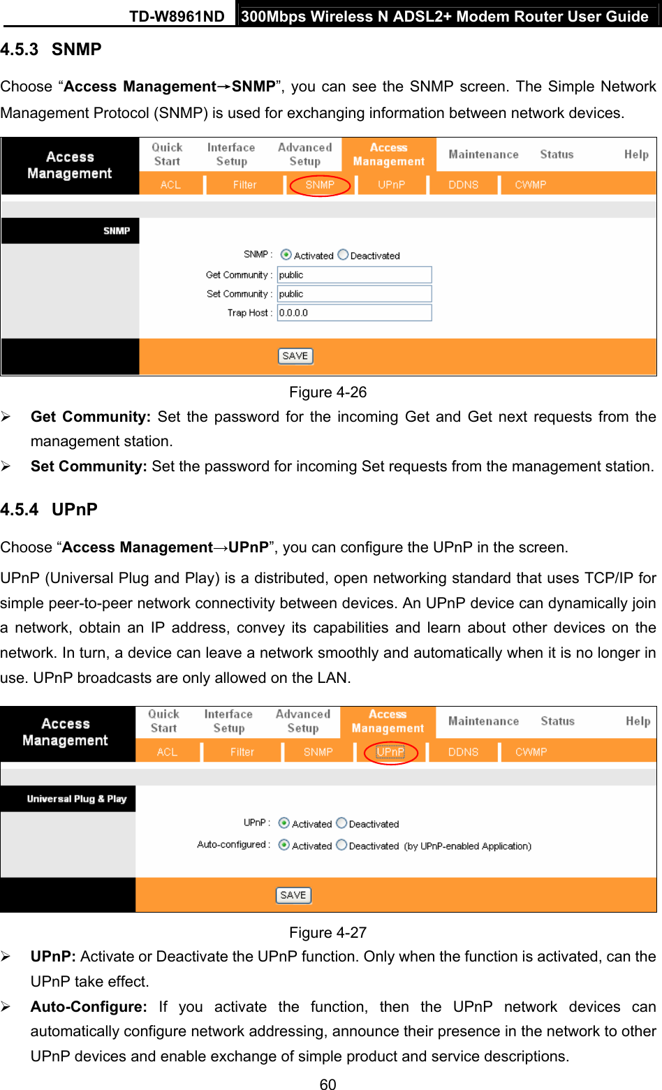 TD-W8961ND  300Mbps Wireless N ADSL2+ Modem Router User Guide  604.5.3  SNMP Choose “Access Management→SNMP”, you can see the SNMP screen. The Simple Network Management Protocol (SNMP) is used for exchanging information between network devices.  Figure 4-26  Get Community: Set the password for the incoming Get and Get next requests from the management station.  Set Community: Set the password for incoming Set requests from the management station. 4.5.4  UPnP Choose “Access Management→UPnP”, you can configure the UPnP in the screen. UPnP (Universal Plug and Play) is a distributed, open networking standard that uses TCP/IP for simple peer-to-peer network connectivity between devices. An UPnP device can dynamically join a network, obtain an IP address, convey its capabilities and learn about other devices on the network. In turn, a device can leave a network smoothly and automatically when it is no longer in use. UPnP broadcasts are only allowed on the LAN.  Figure 4-27  UPnP: Activate or Deactivate the UPnP function. Only when the function is activated, can the UPnP take effect.  Auto-Configure: If you activate the function, then the UPnP network devices can automatically configure network addressing, announce their presence in the network to other UPnP devices and enable exchange of simple product and service descriptions. 