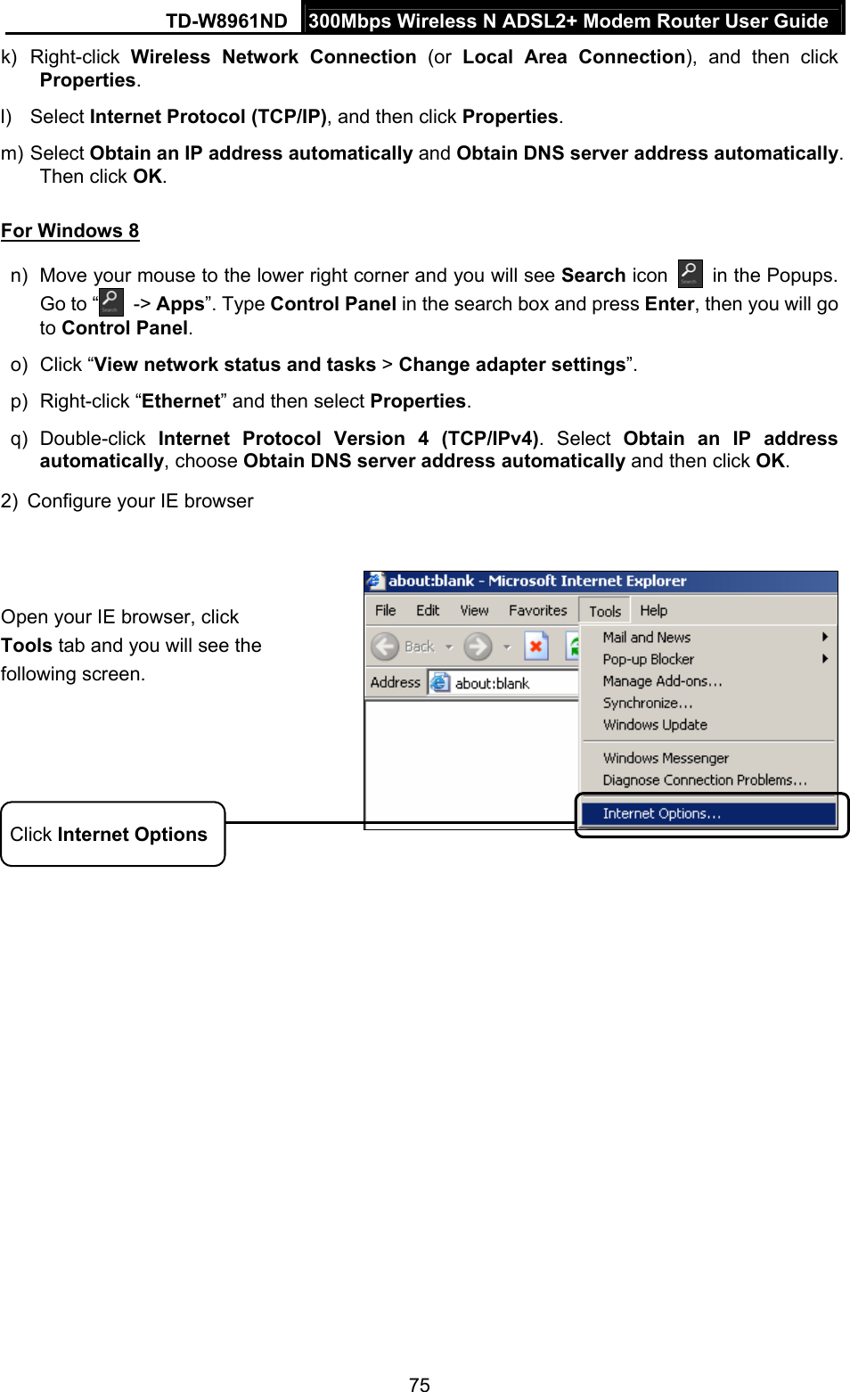 TD-W8961ND  300Mbps Wireless N ADSL2+ Modem Router User Guide  75k) Right-click Wireless Network Connection (or Local Area Connection), and then click Properties. l) Select Internet Protocol (TCP/IP), and then click Properties. m) Select Obtain an IP address automatically and Obtain DNS server address automatically. Then click OK. For Windows 8 n)  Move your mouse to the lower right corner and you will see Search icon  in the Popups. Go to “  -&gt; Apps”. Type Control Panel in the search box and press Enter, then you will go to Control Panel.  o) Click “View network status and tasks &gt; Change adapter settings”.  p) Right-click “Ethernet” and then select Properties. q) Double-click Internet Protocol Version 4 (TCP/IPv4). Select Obtain an IP address automatically, choose Obtain DNS server address automatically and then click OK.  2)  Configure your IE browser    Open your IE browser, click Tools tab and you will see the following screen. Click Internet Options