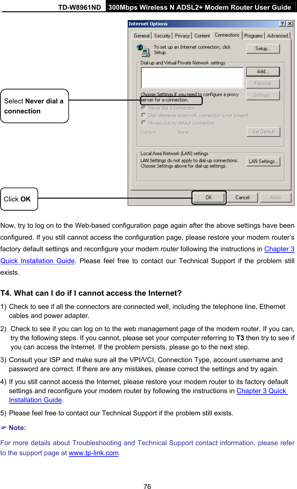 TD-W8961ND  300Mbps Wireless N ADSL2+ Modem Router User Guide  76 Click OK Select Never dial a connection Now, try to log on to the Web-based configuration page again after the above settings have been configured. If you still cannot access the configuration page, please restore your modem router’s factory default settings and reconfigure your modem router following the instructions in Chapter 3 Quick Installation Guide. Please feel free to contact our Technical Support if the problem still exists.  T4. What can I do if I cannot access the Internet? 1) Check to see if all the connectors are connected well, including the telephone line, Ethernet cables and power adapter. 2)  Check to see if you can log on to the web management page of the modem router. If you can, try the following steps. If you cannot, please set your computer referring to T3 then try to see if you can access the Internet. If the problem persists, please go to the next step. 3) Consult your ISP and make sure all the VPI/VCI, Connection Type, account username and password are correct. If there are any mistakes, please correct the settings and try again. 4) If you still cannot access the Internet, please restore your modem router to its factory default settings and reconfigure your modem router by following the instructions in Chapter 3 Quick Installation Guide. 5) Please feel free to contact our Technical Support if the problem still exists.  Note: For more details about Troubleshooting and Technical Support contact information, please refer to the support page at www.tp-link.com. 