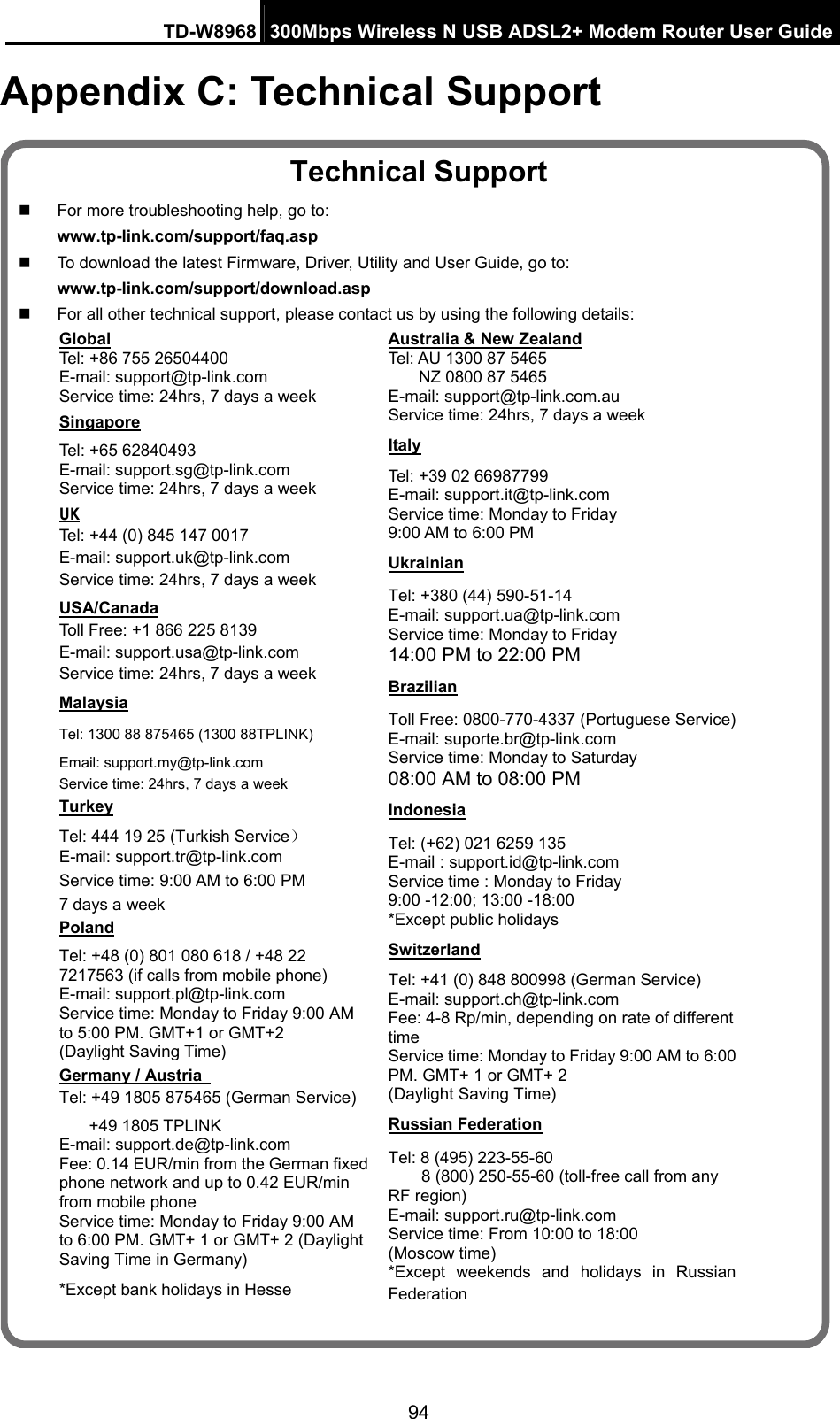 TD-W8968  300Mbps Wireless N USB ADSL2+ Modem Router User Guide 94 Appendix C: Technical Support Technical Support   For more troubleshooting help, go to: www.tp-link.com/support/faq.asp   To download the latest Firmware, Driver, Utility and User Guide, go to: www.tp-link.com/support/download.asp   For all other technical support, please contact us by using the following details: Global Tel: +86 755 26504400   E-mail: support@tp-link.com Service time: 24hrs, 7 days a week   Singapore Tel: +65 62840493 E-mail: support.sg@tp-link.com Service time: 24hrs, 7 days a week UK Tel: +44 (0) 845 147 0017 E-mail: support.uk@tp-link.com Service time: 24hrs, 7 days a week USA/Canada Toll Free: +1 866 225 8139 E-mail: support.usa@tp-link.com Service time: 24hrs, 7 days a week Malaysia Tel: 1300 88 875465 (1300 88TPLINK) Email: support.my@tp-link.com Service time: 24hrs, 7 days a week Turkey Tel: 444 19 25 (Turkish Service） E-mail: support.tr@tp-link.com Service time: 9:00 AM to 6:00 PM   7 days a week Poland Tel: +48 (0) 801 080 618 / +48 22 7217563 (if calls from mobile phone) E-mail: support.pl@tp-link.com Service time: Monday to Friday 9:00 AM to 5:00 PM. GMT+1 or GMT+2   (Daylight Saving Time) Germany / Austria   Tel: +49 1805 875465 (German Service) +49 1805 TPLINK E-mail: support.de@tp-link.com Fee: 0.14 EUR/min from the German fixed phone network and up to 0.42 EUR/min from mobile phone Service time: Monday to Friday 9:00 AM to 6:00 PM. GMT+ 1 or GMT+ 2 (Daylight Saving Time in Germany) *Except bank holidays in Hesse Australia &amp; New Zealand Tel: AU 1300 87 5465 NZ 0800 87 5465 E-mail: support@tp-link.com.au Service time: 24hrs, 7 days a week Italy Tel: +39 02 66987799 E-mail: support.it@tp-link.com Service time: Monday to Friday   9:00 AM to 6:00 PM Ukrainian Tel: +380 (44) 590-51-14 E-mail: support.ua@tp-link.com Service time: Monday to Friday   14:00 PM to 22:00 PM Brazilian Toll Free: 0800-770-4337 (Portuguese Service) E-mail: suporte.br@tp-link.com Service time: Monday to Saturday   08:00 AM to 08:00 PM Indonesia Tel: (+62) 021 6259 135   E-mail : support.id@tp-link.com   Service time : Monday to Friday   9:00 -12:00; 13:00 -18:00 *Except public holidays Switzerland Tel: +41 (0) 848 800998 (German Service) E-mail: support.ch@tp-link.com Fee: 4-8 Rp/min, depending on rate of different time Service time: Monday to Friday 9:00 AM to 6:00 PM. GMT+ 1 or GMT+ 2   (Daylight Saving Time) Russian Federation Tel: 8 (495) 223-55-60 8 (800) 250-55-60 (toll-free call from any RF region) E-mail: support.ru@tp-link.com Service time: From 10:00 to 18:00   (Moscow time) *Except weekends and holidays in Russian Federation  