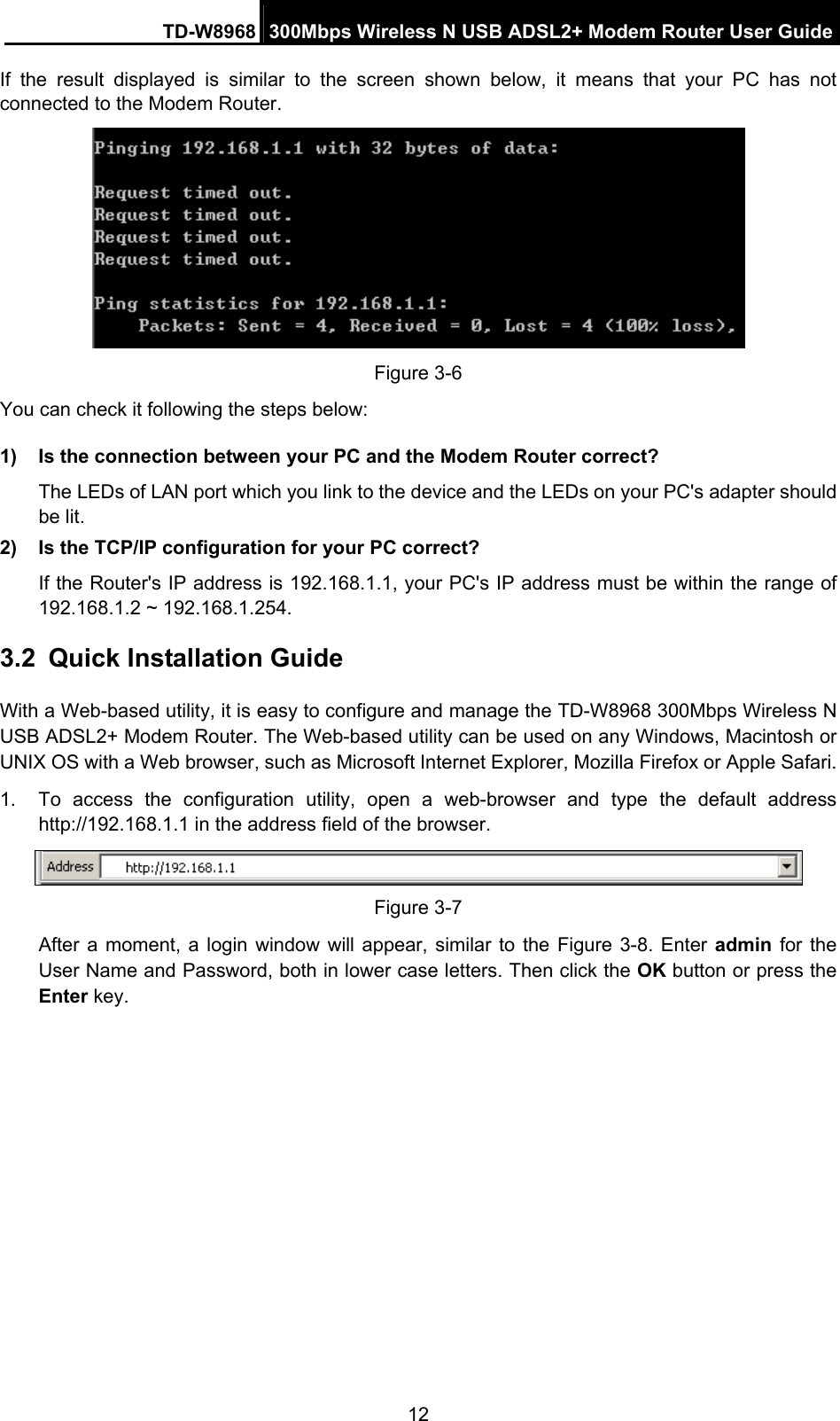TD-W8968  300Mbps Wireless N USB ADSL2+ Modem Router User Guide 12 If the result displayed is similar to the screen shown below, it means that your PC has not connected to the Modem Router.  Figure 3-6 You can check it following the steps below: 1)  Is the connection between your PC and the Modem Router correct? The LEDs of LAN port which you link to the device and the LEDs on your PC&apos;s adapter should be lit. 2)  Is the TCP/IP configuration for your PC correct? If the Router&apos;s IP address is 192.168.1.1, your PC&apos;s IP address must be within the range of 192.168.1.2 ~ 192.168.1.254. 3.2  Quick Installation Guide With a Web-based utility, it is easy to configure and manage the TD-W8968 300Mbps Wireless N USB ADSL2+ Modem Router. The Web-based utility can be used on any Windows, Macintosh or UNIX OS with a Web browser, such as Microsoft Internet Explorer, Mozilla Firefox or Apple Safari. 1.  To access the configuration utility, open a web-browser and type the default address http://192.168.1.1 in the address field of the browser.  Figure 3-7 After a moment, a login window will appear, similar to the Figure 3-8. Enter admin  for the User Name and Password, both in lower case letters. Then click the OK button or press the Enter key. 