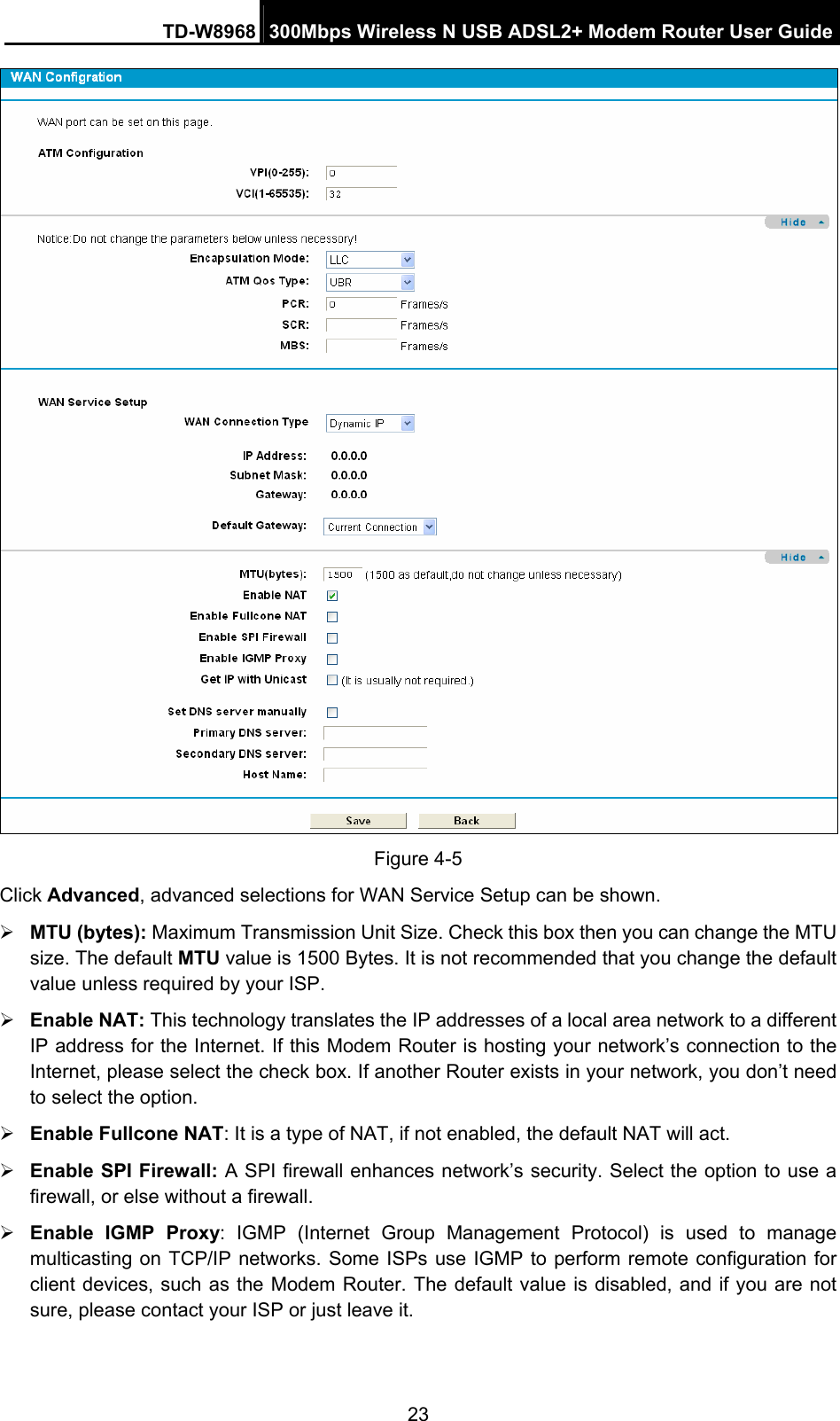 TD-W8968  300Mbps Wireless N USB ADSL2+ Modem Router User Guide 23  Figure 4-5 Click Advanced, advanced selections for WAN Service Setup can be shown. ¾ MTU (bytes): Maximum Transmission Unit Size. Check this box then you can change the MTU size. The default MTU value is 1500 Bytes. It is not recommended that you change the default value unless required by your ISP. ¾ Enable NAT: This technology translates the IP addresses of a local area network to a different IP address for the Internet. If this Modem Router is hosting your network’s connection to the Internet, please select the check box. If another Router exists in your network, you don’t need to select the option. ¾ Enable Fullcone NAT: It is a type of NAT, if not enabled, the default NAT will act. ¾ Enable SPI Firewall: A SPI firewall enhances network’s security. Select the option to use a firewall, or else without a firewall. ¾ Enable IGMP Proxy: IGMP (Internet Group Management Protocol) is used to manage multicasting on TCP/IP networks. Some ISPs use IGMP to perform remote configuration for client devices, such as the Modem Router. The default value is disabled, and if you are not sure, please contact your ISP or just leave it. 