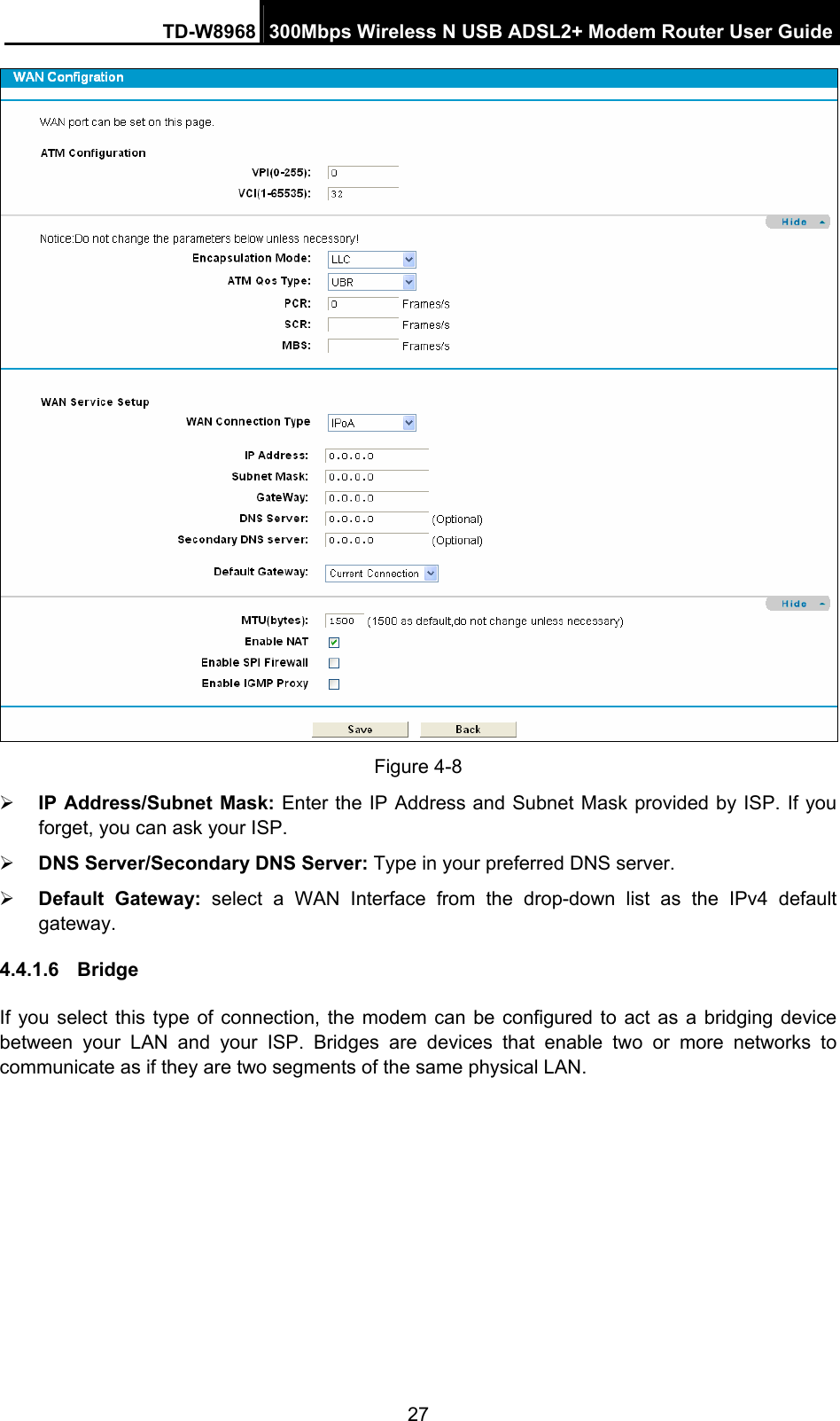 TD-W8968  300Mbps Wireless N USB ADSL2+ Modem Router User Guide 27  Figure 4-8 ¾ IP Address/Subnet Mask: Enter the IP Address and Subnet Mask provided by ISP. If you forget, you can ask your ISP. ¾ DNS Server/Secondary DNS Server: Type in your preferred DNS server. ¾ Default Gateway: select a WAN Interface from the drop-down list as the IPv4 default gateway. 4.4.1.6  Bridge  If you select this type of connection, the modem can be configured to act as a bridging device between your LAN and your ISP. Bridges are devices that enable two or more networks to communicate as if they are two segments of the same physical LAN.  