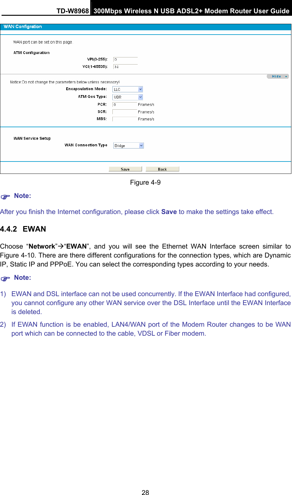 TD-W8968  300Mbps Wireless N USB ADSL2+ Modem Router User Guide 28  Figure 4-9 ) Note: After you finish the Internet configuration, please click Save to make the settings take effect. 4.4.2  EWAN Choose “Network”Æ“EWAN”, and you will see the Ethernet WAN Interface screen similar to Figure 4-10. There are there different configurations for the connection types, which are Dynamic IP, Static IP and PPPoE. You can select the corresponding types according to your needs. ) Note: 1)  EWAN and DSL interface can not be used concurrently. If the EWAN Interface had configured, you cannot configure any other WAN service over the DSL Interface until the EWAN Interface is deleted. 2)  If EWAN function is be enabled, LAN4/WAN port of the Modem Router changes to be WAN port which can be connected to the cable, VDSL or Fiber modem.    
