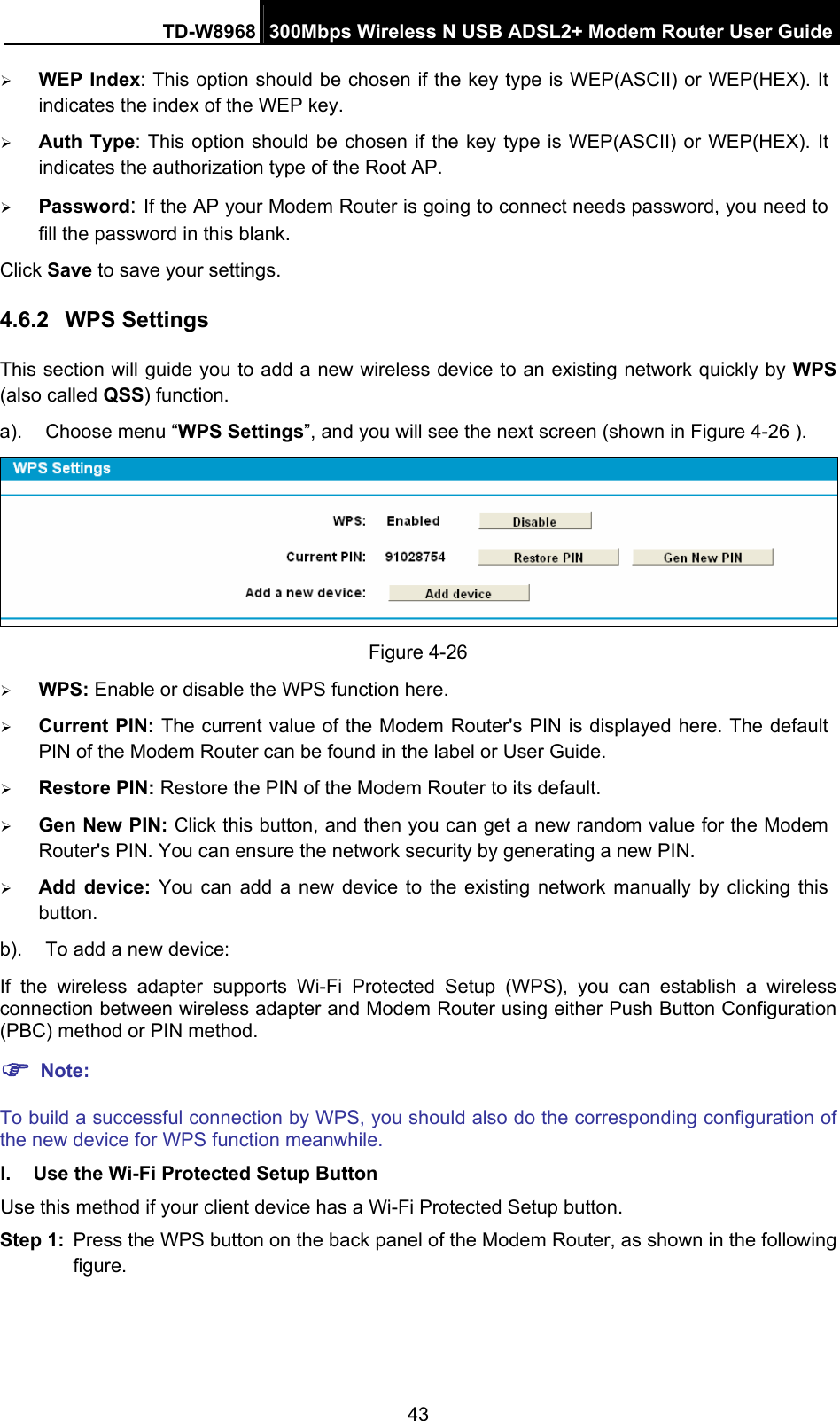 TD-W8968  300Mbps Wireless N USB ADSL2+ Modem Router User Guide 43 ¾ WEP Index: This option should be chosen if the key type is WEP(ASCII) or WEP(HEX). It indicates the index of the WEP key. ¾ Auth Type: This option should be chosen if the key type is WEP(ASCII) or WEP(HEX). It indicates the authorization type of the Root AP. ¾ Password: If the AP your Modem Router is going to connect needs password, you need to fill the password in this blank. Click Save to save your settings. 4.6.2  WPS Settings This section will guide you to add a new wireless device to an existing network quickly by WPS (also called QSS) function. a).  Choose menu “WPS Settings”, and you will see the next screen (shown in Figure 4-26 ).    Figure 4-26 ¾ WPS: Enable or disable the WPS function here.   ¾ Current PIN: The current value of the Modem Router&apos;s PIN is displayed here. The default PIN of the Modem Router can be found in the label or User Guide.   ¾ Restore PIN: Restore the PIN of the Modem Router to its default.   ¾ Gen New PIN: Click this button, and then you can get a new random value for the Modem Router&apos;s PIN. You can ensure the network security by generating a new PIN. ¾ Add device: You can add a new device to the existing network manually by clicking this button. b).  To add a new device: If the wireless adapter supports Wi-Fi Protected Setup (WPS), you can establish a wireless connection between wireless adapter and Modem Router using either Push Button Configuration (PBC) method or PIN method. ) Note: To build a successful connection by WPS, you should also do the corresponding configuration of the new device for WPS function meanwhile. I.  Use the Wi-Fi Protected Setup Button Use this method if your client device has a Wi-Fi Protected Setup button. Step 1:  Press the WPS button on the back panel of the Modem Router, as shown in the following figure. 