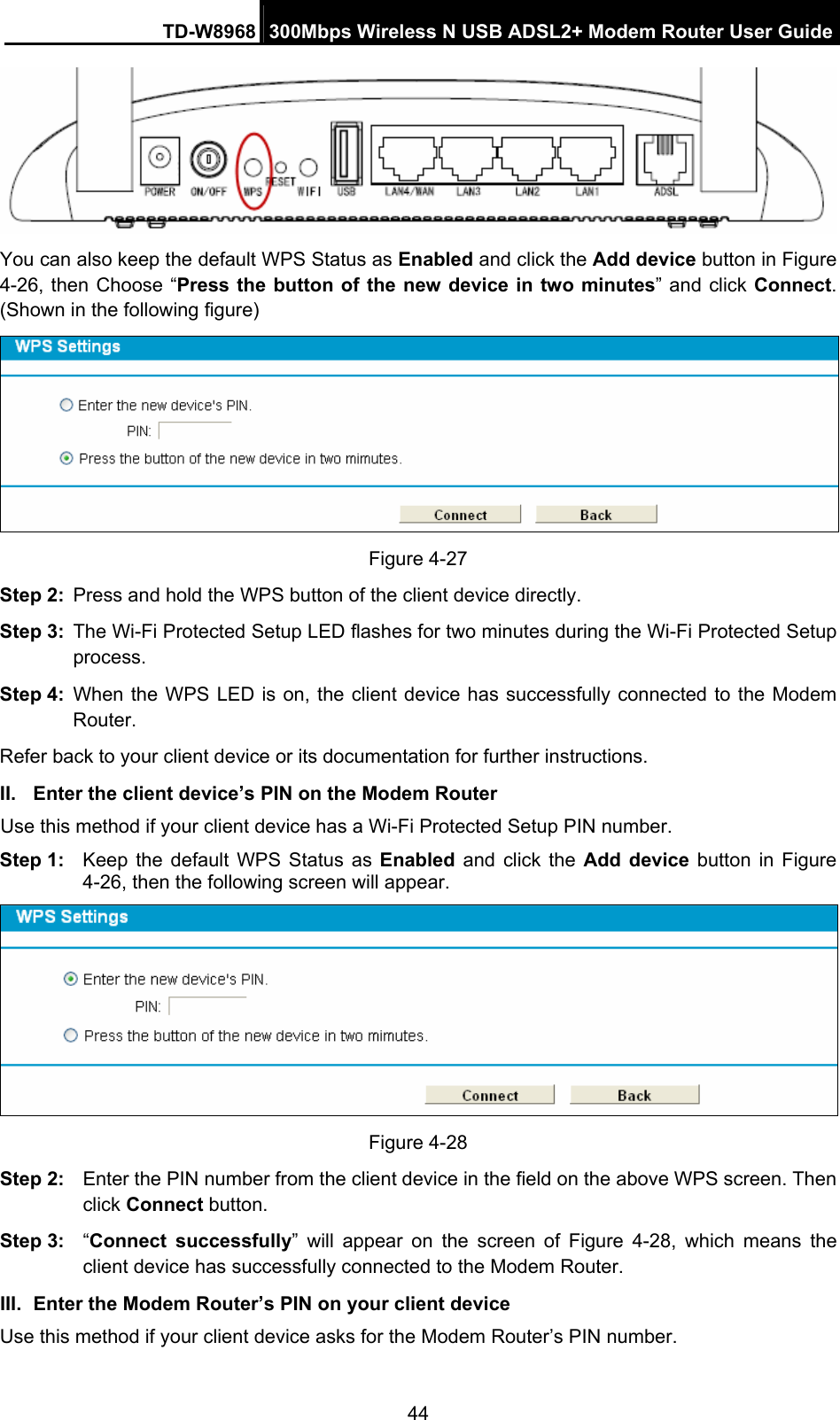 TD-W8968  300Mbps Wireless N USB ADSL2+ Modem Router User Guide 44  You can also keep the default WPS Status as Enabled and click the Add device button in Figure 4-26, then Choose “Press the button of the new device in two minutes” and click Connect. (Shown in the following figure)  Figure 4-27 Step 2:  Press and hold the WPS button of the client device directly.   Step 3:  The Wi-Fi Protected Setup LED flashes for two minutes during the Wi-Fi Protected Setup process.  Step 4:  When the WPS LED is on, the client device has successfully connected to the Modem Router.  Refer back to your client device or its documentation for further instructions. II.  Enter the client device’s PIN on the Modem Router Use this method if your client device has a Wi-Fi Protected Setup PIN number. Step 1:  Keep the default WPS Status as Enabled and click the Add device button in Figure 4-26, then the following screen will appear.    Figure 4-28 Step 2:  Enter the PIN number from the client device in the field on the above WPS screen. Then click Connect button. Step 3:  “Connect successfully” will appear on the screen of Figure 4-28, which means the client device has successfully connected to the Modem Router. III.  Enter the Modem Router’s PIN on your client device Use this method if your client device asks for the Modem Router’s PIN number.   