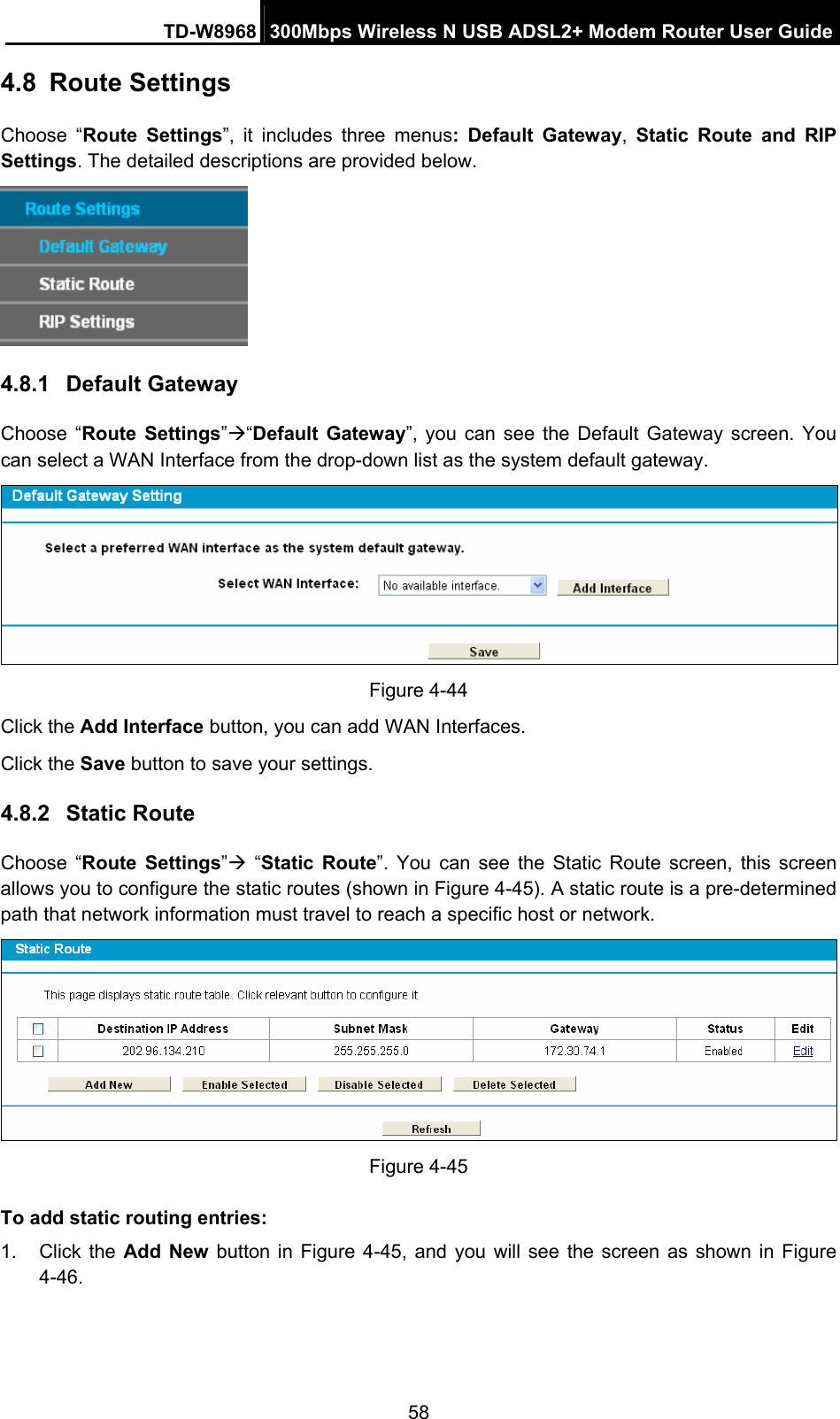 TD-W8968  300Mbps Wireless N USB ADSL2+ Modem Router User Guide 58 4.8  Route Settings Choose “Route Settings”, it includes three menus: Default Gateway,  Static Route and RIP Settings. The detailed descriptions are provided below.  4.8.1  Default Gateway Choose “Route Settings”Æ“Default Gateway”, you can see the Default Gateway screen. You can select a WAN Interface from the drop-down list as the system default gateway.    Figure 4-44 Click the Add Interface button, you can add WAN Interfaces. Click the Save button to save your settings. 4.8.2  Static Route Choose “Route Settings”Æ “Static Route”. You can see the Static Route screen, this screen allows you to configure the static routes (shown in Figure 4-45). A static route is a pre-determined path that network information must travel to reach a specific host or network.  Figure 4-45 To add static routing entries: 1. Click the Add New button in Figure 4-45, and you will see the screen as shown in Figure 4-46.  