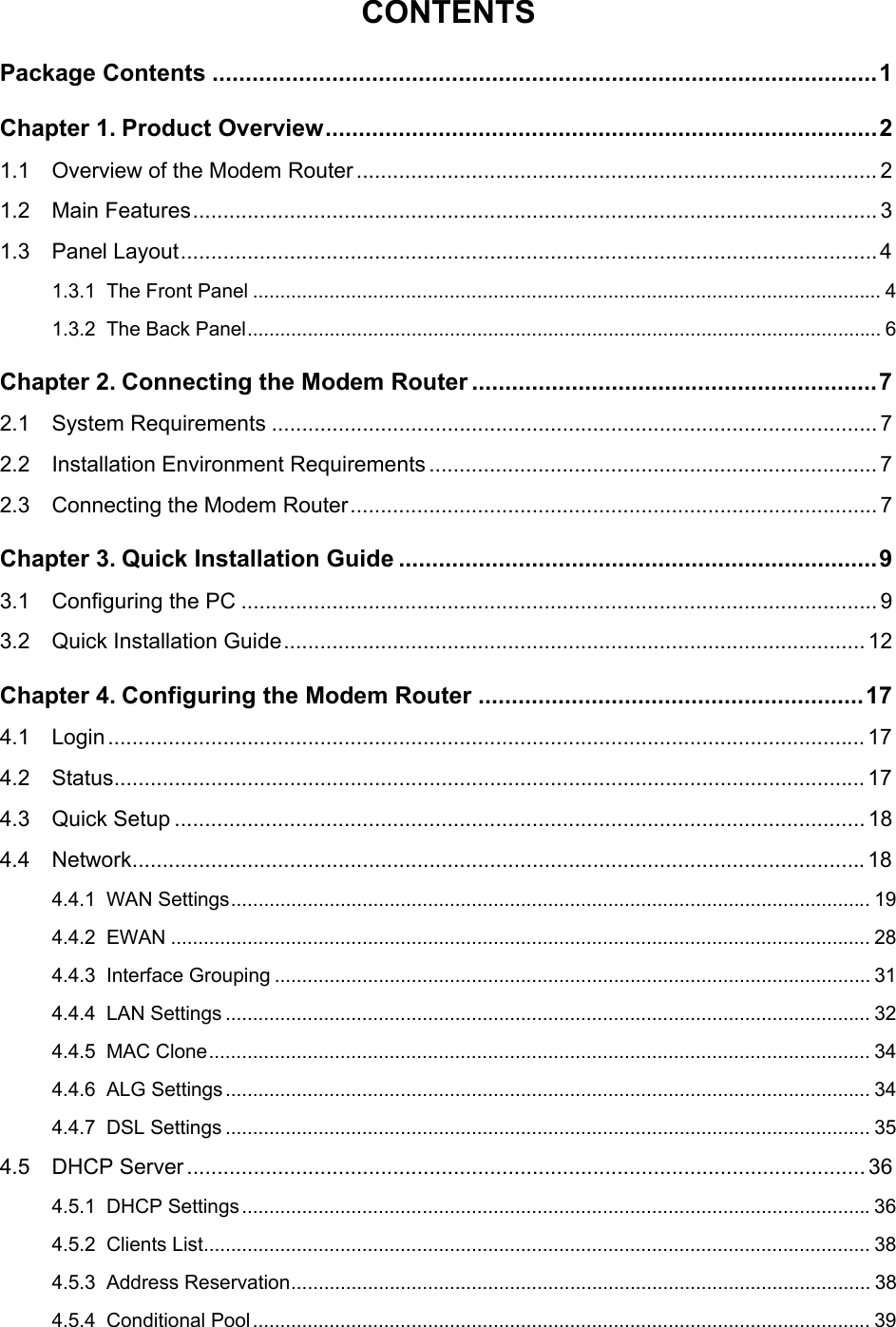  CONTENTS Package Contents ....................................................................................................1 Chapter 1. Product Overview...................................................................................2 1.1 Overview of the Modem Router ...................................................................................... 2 1.2 Main Features................................................................................................................. 3 1.3 Panel Layout...................................................................................................................4 1.3.1 The Front Panel ................................................................................................................... 4 1.3.2 The Back Panel.................................................................................................................... 6 Chapter 2. Connecting the Modem Router .............................................................7 2.1 System Requirements .................................................................................................... 7 2.2 Installation Environment Requirements .......................................................................... 7 2.3 Connecting the Modem Router....................................................................................... 7 Chapter 3. Quick Installation Guide ........................................................................9 3.1 Configuring the PC ......................................................................................................... 9 3.2 Quick Installation Guide................................................................................................ 12 Chapter 4. Configuring the Modem Router ..........................................................17 4.1 Login............................................................................................................................. 17 4.2 Status............................................................................................................................ 17 4.3 Quick Setup .................................................................................................................. 18 4.4 Network.........................................................................................................................18 4.4.1 WAN Settings..................................................................................................................... 19 4.4.2 EWAN ................................................................................................................................ 28 4.4.3 Interface Grouping ............................................................................................................. 31 4.4.4 LAN Settings ...................................................................................................................... 32 4.4.5 MAC Clone......................................................................................................................... 34 4.4.6 ALG Settings...................................................................................................................... 34 4.4.7 DSL Settings ...................................................................................................................... 35 4.5 DHCP Server................................................................................................................ 36 4.5.1 DHCP Settings...................................................................................................................36 4.5.2 Clients List.......................................................................................................................... 38 4.5.3 Address Reservation.......................................................................................................... 38 4.5.4 Conditional Pool................................................................................................................. 39  
