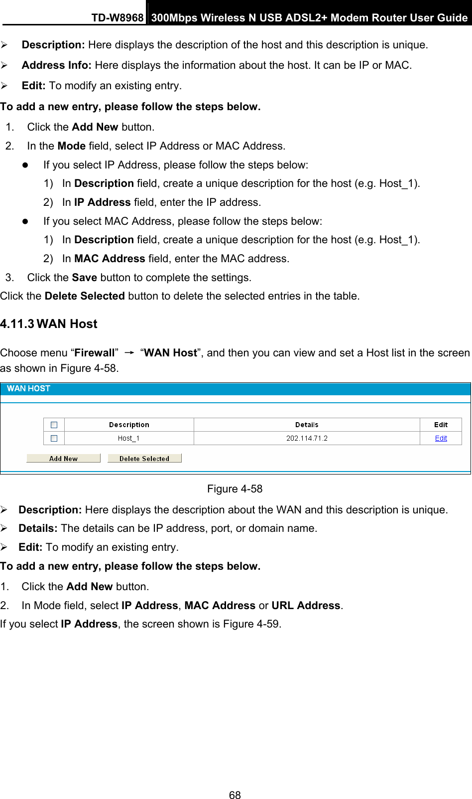 TD-W8968  300Mbps Wireless N USB ADSL2+ Modem Router User Guide 68 ¾ Description: Here displays the description of the host and this description is unique.   ¾ Address Info: Here displays the information about the host. It can be IP or MAC.   ¾ Edit: To modify an existing entry.   To add a new entry, please follow the steps below. 1. Click the Add New button. 2. In the Mode field, select IP Address or MAC Address. z If you select IP Address, please follow the steps below:   1) In Description field, create a unique description for the host (e.g. Host_1).   2) In IP Address field, enter the IP address. z If you select MAC Address, please follow the steps below:   1) In Description field, create a unique description for the host (e.g. Host_1). 2) In MAC Address field, enter the MAC address. 3. Click the Save button to complete the settings. Click the Delete Selected button to delete the selected entries in the table. 4.11.3 WAN Host Choose menu “Firewall” → “WAN Host”, and then you can view and set a Host list in the screen as shown in Figure 4-58.  Figure 4-58 ¾ Description: Here displays the description about the WAN and this description is unique.   ¾ Details: The details can be IP address, port, or domain name.   ¾ Edit: To modify an existing entry.   To add a new entry, please follow the steps below. 1. Click the Add New button. 2.  In Mode field, select IP Address, MAC Address or URL Address. If you select IP Address, the screen shown is Figure 4-59. 