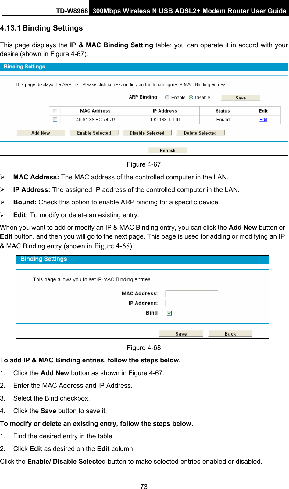 TD-W8968  300Mbps Wireless N USB ADSL2+ Modem Router User Guide 73 4.13.1 Binding Settings This page displays the IP &amp; MAC Binding Setting table; you can operate it in accord with your desire (shown in Figure 4-67).   Figure 4-67 ¾ MAC Address: The MAC address of the controlled computer in the LAN.   ¾ IP Address: The assigned IP address of the controlled computer in the LAN.   ¾ Bound: Check this option to enable ARP binding for a specific device.   ¾ Edit: To modify or delete an existing entry.   When you want to add or modify an IP &amp; MAC Binding entry, you can click the Add New button or Edit button, and then you will go to the next page. This page is used for adding or modifying an IP &amp; MAC Binding entry (shown in Figure 4-68).    Figure 4-68   To add IP &amp; MAC Binding entries, follow the steps below. 1. Click the Add New button as shown in Figure 4-67.  2.  Enter the MAC Address and IP Address. 3.  Select the Bind checkbox.   4. Click the Save button to save it. To modify or delete an existing entry, follow the steps below. 1.  Find the desired entry in the table.   2. Click Edit as desired on the Edit column.   Click the Enable/ Disable Selected button to make selected entries enabled or disabled. 