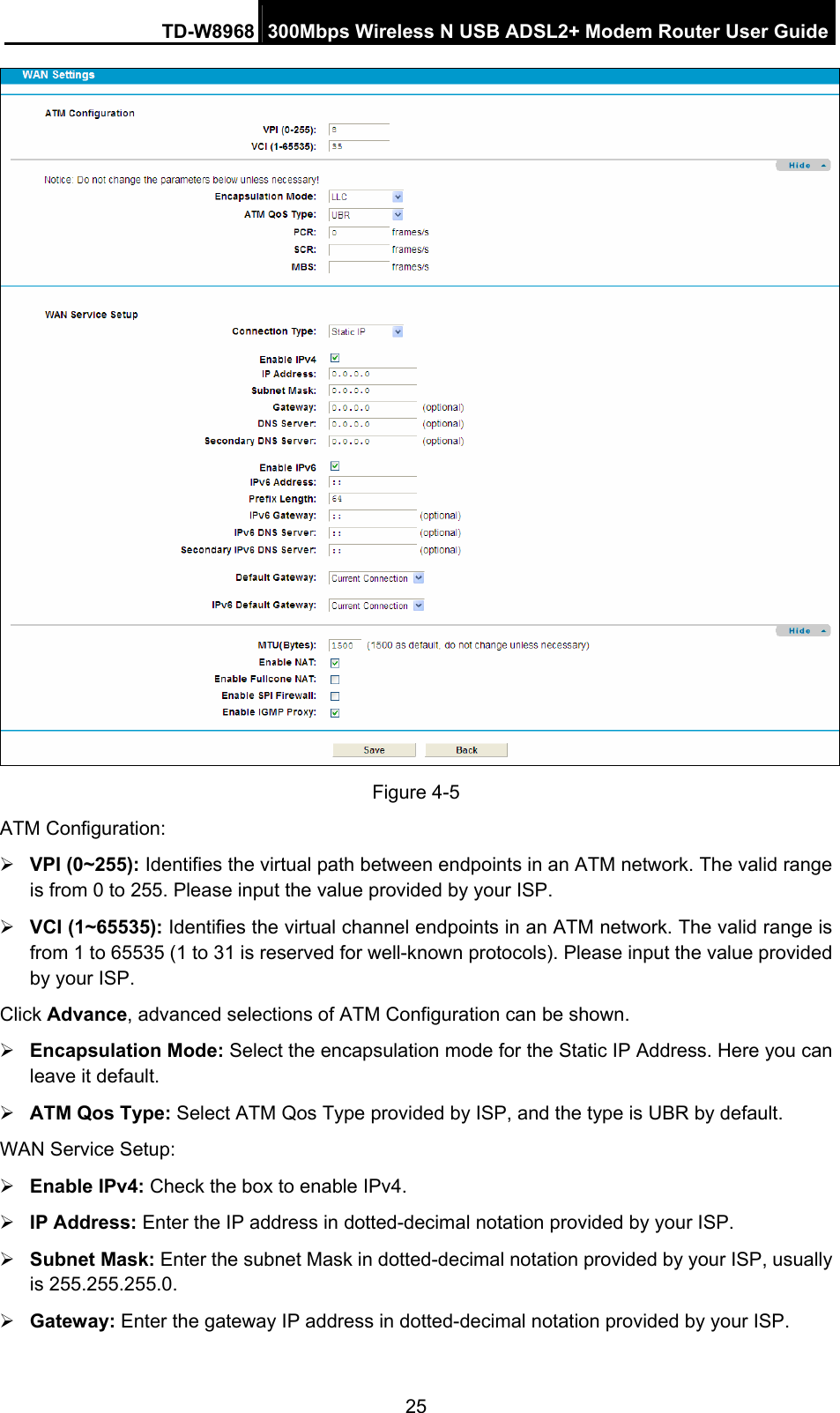 TD-W8968  300Mbps Wireless N USB ADSL2+ Modem Router User Guide 25  Figure 4-5 ATM Configuration: ¾ VPI (0~255): Identifies the virtual path between endpoints in an ATM network. The valid range is from 0 to 255. Please input the value provided by your ISP. ¾ VCI (1~65535): Identifies the virtual channel endpoints in an ATM network. The valid range is from 1 to 65535 (1 to 31 is reserved for well-known protocols). Please input the value provided by your ISP. Click Advance, advanced selections of ATM Configuration can be shown. ¾ Encapsulation Mode: Select the encapsulation mode for the Static IP Address. Here you can leave it default. ¾ ATM Qos Type: Select ATM Qos Type provided by ISP, and the type is UBR by default. WAN Service Setup: ¾ Enable IPv4: Check the box to enable IPv4. ¾ IP Address: Enter the IP address in dotted-decimal notation provided by your ISP. ¾ Subnet Mask: Enter the subnet Mask in dotted-decimal notation provided by your ISP, usually is 255.255.255.0. ¾ Gateway: Enter the gateway IP address in dotted-decimal notation provided by your ISP. 