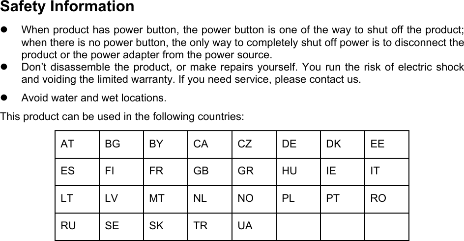  Safety Information z  When product has power button, the power button is one of the way to shut off the product; when there is no power button, the only way to completely shut off power is to disconnect the product or the power adapter from the power source. z  Don’t disassemble the product, or make repairs yourself. You run the risk of electric shock and voiding the limited warranty. If you need service, please contact us. z  Avoid water and wet locations. This product can be used in the following countries: AT BG BY CA CZ DE DK EE ES FI  FR GB GR HU IE  IT LT LV MT NL NO PL PT RO RU SE SK TR UA        
