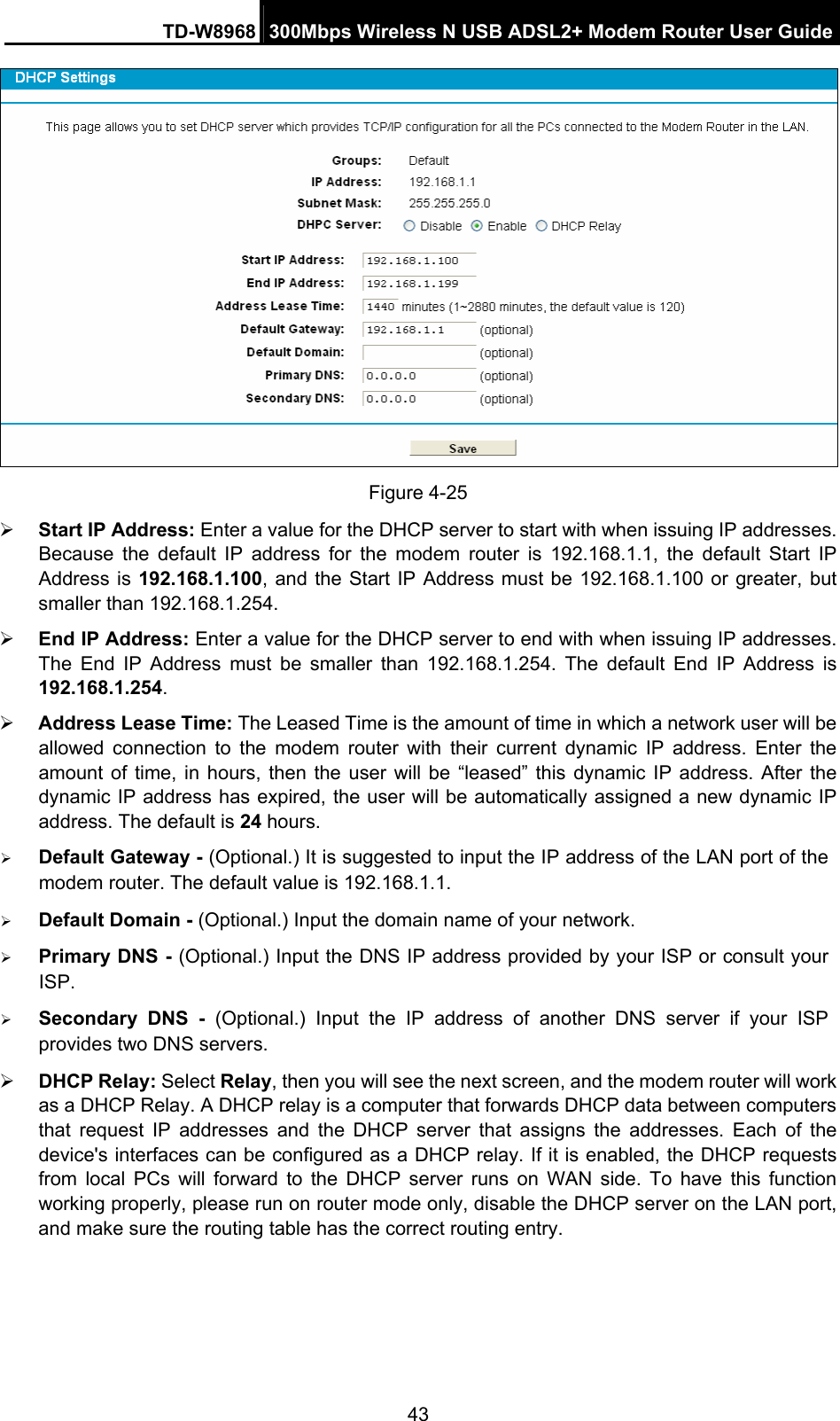 TD-W8968  300Mbps Wireless N USB ADSL2+ Modem Router User Guide 43  Figure 4-25 ¾ Start IP Address: Enter a value for the DHCP server to start with when issuing IP addresses. Because the default IP address for the modem router is 192.168.1.1, the default Start IP Address is 192.168.1.100, and the Start IP Address must be 192.168.1.100 or greater, but smaller than 192.168.1.254. ¾ End IP Address: Enter a value for the DHCP server to end with when issuing IP addresses. The End IP Address must be smaller than 192.168.1.254. The default End IP Address is 192.168.1.254. ¾ Address Lease Time: The Leased Time is the amount of time in which a network user will be allowed connection to the modem router with their current dynamic IP address. Enter the amount of time, in hours, then the user will be “leased” this dynamic IP address. After the dynamic IP address has expired, the user will be automatically assigned a new dynamic IP address. The default is 24 hours. ¾ Default Gateway - (Optional.) It is suggested to input the IP address of the LAN port of the modem router. The default value is 192.168.1.1. ¾ Default Domain - (Optional.) Input the domain name of your network. ¾ Primary DNS - (Optional.) Input the DNS IP address provided by your ISP or consult your ISP. ¾ Secondary DNS - (Optional.) Input the IP address of another DNS server if your ISP provides two DNS servers. ¾ DHCP Relay: Select Relay, then you will see the next screen, and the modem router will work as a DHCP Relay. A DHCP relay is a computer that forwards DHCP data between computers that request IP addresses and the DHCP server that assigns the addresses. Each of the device&apos;s interfaces can be configured as a DHCP relay. If it is enabled, the DHCP requests from local PCs will forward to the DHCP server runs on WAN side. To have this function working properly, please run on router mode only, disable the DHCP server on the LAN port, and make sure the routing table has the correct routing entry. 