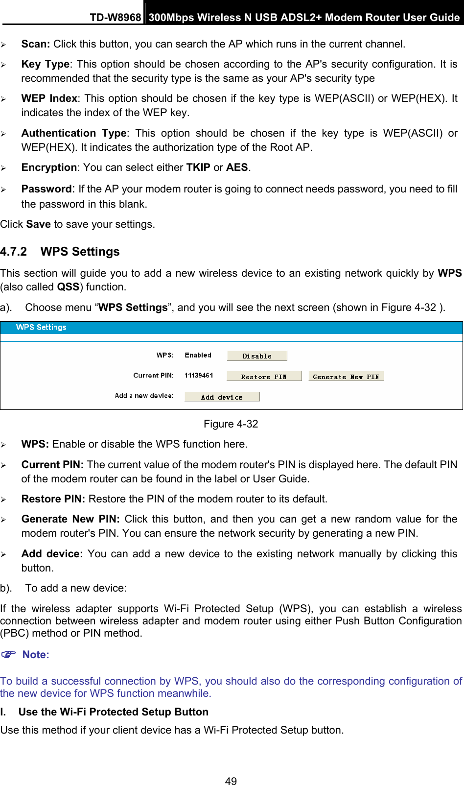 TD-W8968  300Mbps Wireless N USB ADSL2+ Modem Router User Guide 49 ¾ Scan: Click this button, you can search the AP which runs in the current channel. ¾ Key Type: This option should be chosen according to the AP&apos;s security configuration. It is recommended that the security type is the same as your AP&apos;s security type ¾ WEP Index: This option should be chosen if the key type is WEP(ASCII) or WEP(HEX). It indicates the index of the WEP key. ¾ Authentication Type: This option should be chosen if the key type is WEP(ASCII) or WEP(HEX). It indicates the authorization type of the Root AP. ¾ Encryption: You can select either TKIP or AES. ¾ Password: If the AP your modem router is going to connect needs password, you need to fill the password in this blank. Click Save to save your settings. 4.7.2  WPS Settings This section will guide you to add a new wireless device to an existing network quickly by WPS (also called QSS) function. a).  Choose menu “WPS Settings”, and you will see the next screen (shown in Figure 4-32 ).    Figure 4-32 ¾ WPS: Enable or disable the WPS function here.   ¾ Current PIN: The current value of the modem router&apos;s PIN is displayed here. The default PIN of the modem router can be found in the label or User Guide.   ¾ Restore PIN: Restore the PIN of the modem router to its default.   ¾ Generate New PIN: Click this button, and then you can get a new random value for the modem router&apos;s PIN. You can ensure the network security by generating a new PIN. ¾ Add device: You can add a new device to the existing network manually by clicking this button. b).  To add a new device: If the wireless adapter supports Wi-Fi Protected Setup (WPS), you can establish a wireless connection between wireless adapter and modem router using either Push Button Configuration (PBC) method or PIN method. ) Note: To build a successful connection by WPS, you should also do the corresponding configuration of the new device for WPS function meanwhile. I.  Use the Wi-Fi Protected Setup Button Use this method if your client device has a Wi-Fi Protected Setup button. 