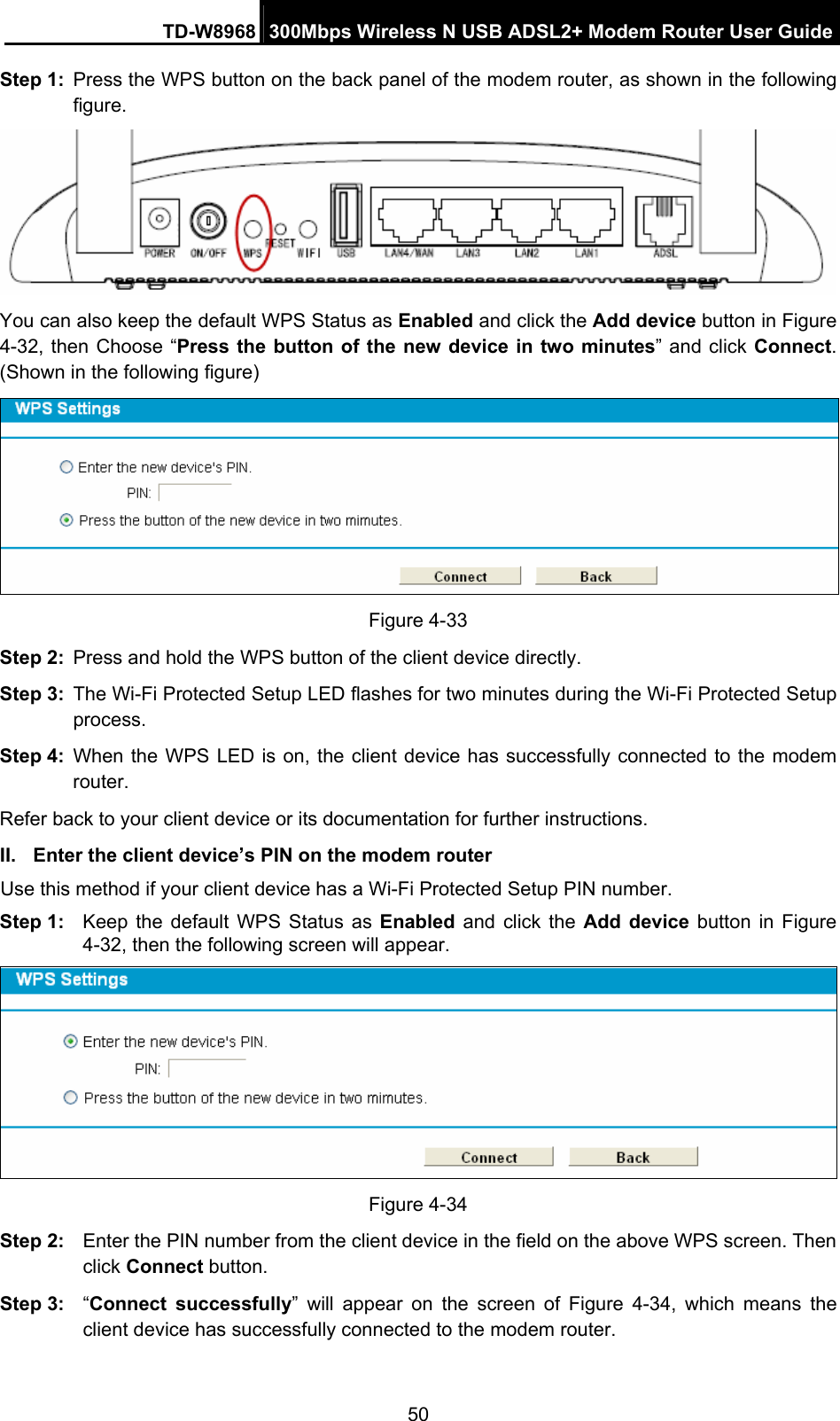 TD-W8968  300Mbps Wireless N USB ADSL2+ Modem Router User Guide 50 Step 1:  Press the WPS button on the back panel of the modem router, as shown in the following figure.  You can also keep the default WPS Status as Enabled and click the Add device button in Figure 4-32, then Choose “Press the button of the new device in two minutes” and click Connect. (Shown in the following figure)  Figure 4-33 Step 2:  Press and hold the WPS button of the client device directly.   Step 3:  The Wi-Fi Protected Setup LED flashes for two minutes during the Wi-Fi Protected Setup process.  Step 4:  When the WPS LED is on, the client device has successfully connected to the modem router.  Refer back to your client device or its documentation for further instructions. II.  Enter the client device’s PIN on the modem router Use this method if your client device has a Wi-Fi Protected Setup PIN number. Step 1:  Keep the default WPS Status as Enabled and click the Add device button in Figure 4-32, then the following screen will appear.    Figure 4-34 Step 2:  Enter the PIN number from the client device in the field on the above WPS screen. Then click Connect button. Step 3:  “Connect successfully” will appear on the screen of Figure 4-34, which means the client device has successfully connected to the modem router. 