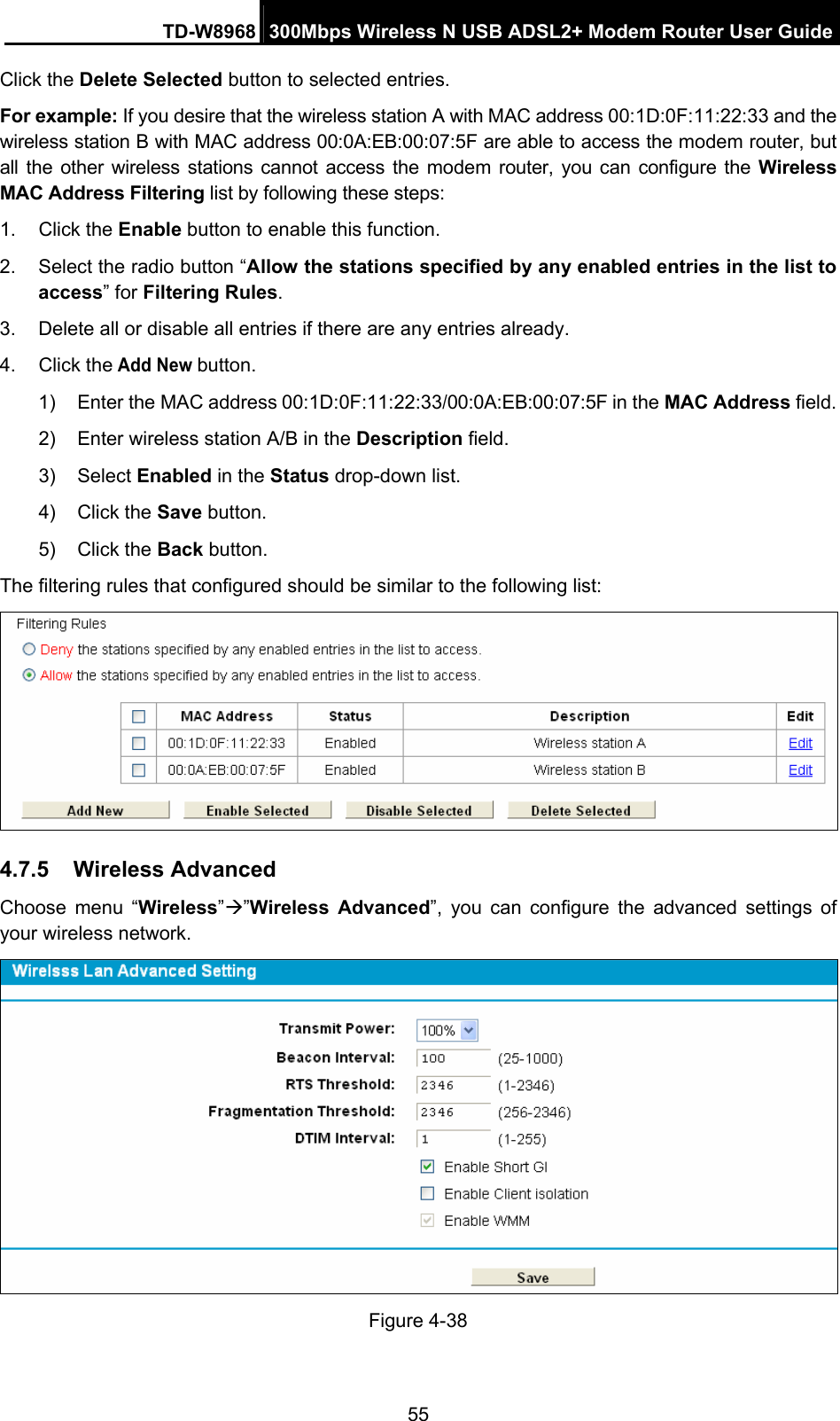 TD-W8968  300Mbps Wireless N USB ADSL2+ Modem Router User Guide 55 Click the Delete Selected button to selected entries. For example: If you desire that the wireless station A with MAC address 00:1D:0F:11:22:33 and the wireless station B with MAC address 00:0A:EB:00:07:5F are able to access the modem router, but all the other wireless stations cannot access the modem router, you can configure the Wireless MAC Address Filtering list by following these steps: 1. Click the Enable button to enable this function. 2.  Select the radio button “Allow the stations specified by any enabled entries in the list to access” for Filtering Rules. 3.  Delete all or disable all entries if there are any entries already. 4. Click the Add New button.  1)  Enter the MAC address 00:1D:0F:11:22:33/00:0A:EB:00:07:5F in the MAC Address field. 2)  Enter wireless station A/B in the Description field. 3) Select Enabled in the Status drop-down list. 4) Click the Save button. 5) Click the Back button. The filtering rules that configured should be similar to the following list:  4.7.5  Wireless Advanced Choose menu “Wireless”Æ”Wireless Advanced”, you can configure the advanced settings of your wireless network.  Figure 4-38 