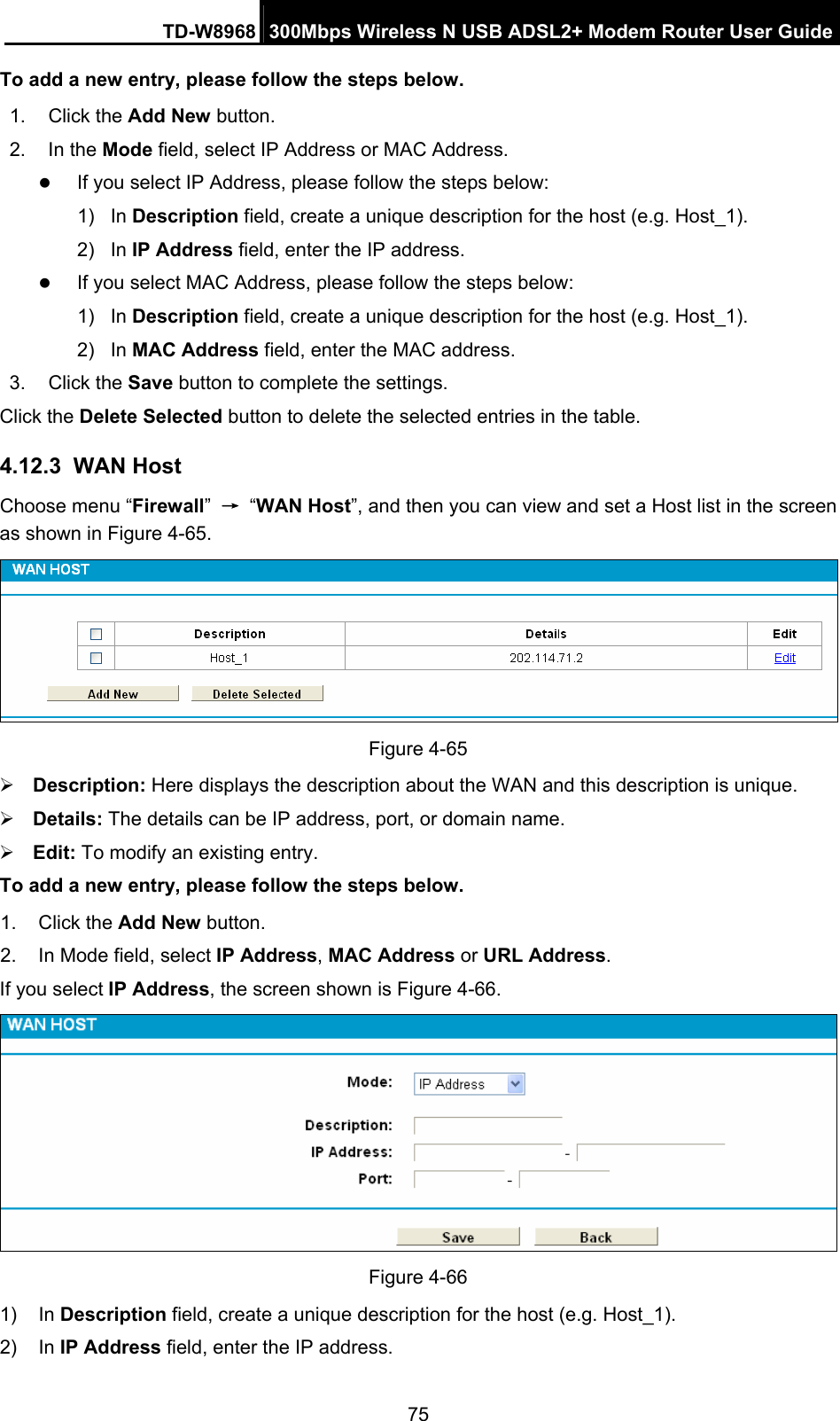 TD-W8968  300Mbps Wireless N USB ADSL2+ Modem Router User Guide 75 To add a new entry, please follow the steps below. 1. Click the Add New button. 2. In the Mode field, select IP Address or MAC Address. z If you select IP Address, please follow the steps below:   1) In Description field, create a unique description for the host (e.g. Host_1).   2) In IP Address field, enter the IP address. z If you select MAC Address, please follow the steps below:   1) In Description field, create a unique description for the host (e.g. Host_1). 2) In MAC Address field, enter the MAC address. 3. Click the Save button to complete the settings. Click the Delete Selected button to delete the selected entries in the table. 4.12.3  WAN Host Choose menu “Firewall” → “WAN Host”, and then you can view and set a Host list in the screen as shown in Figure 4-65.  Figure 4-65 ¾ Description: Here displays the description about the WAN and this description is unique.   ¾ Details: The details can be IP address, port, or domain name.   ¾ Edit: To modify an existing entry.   To add a new entry, please follow the steps below. 1. Click the Add New button. 2.  In Mode field, select IP Address, MAC Address or URL Address. If you select IP Address, the screen shown is Figure 4-66.  Figure 4-66 1) In Description field, create a unique description for the host (e.g. Host_1).   2) In IP Address field, enter the IP address. 