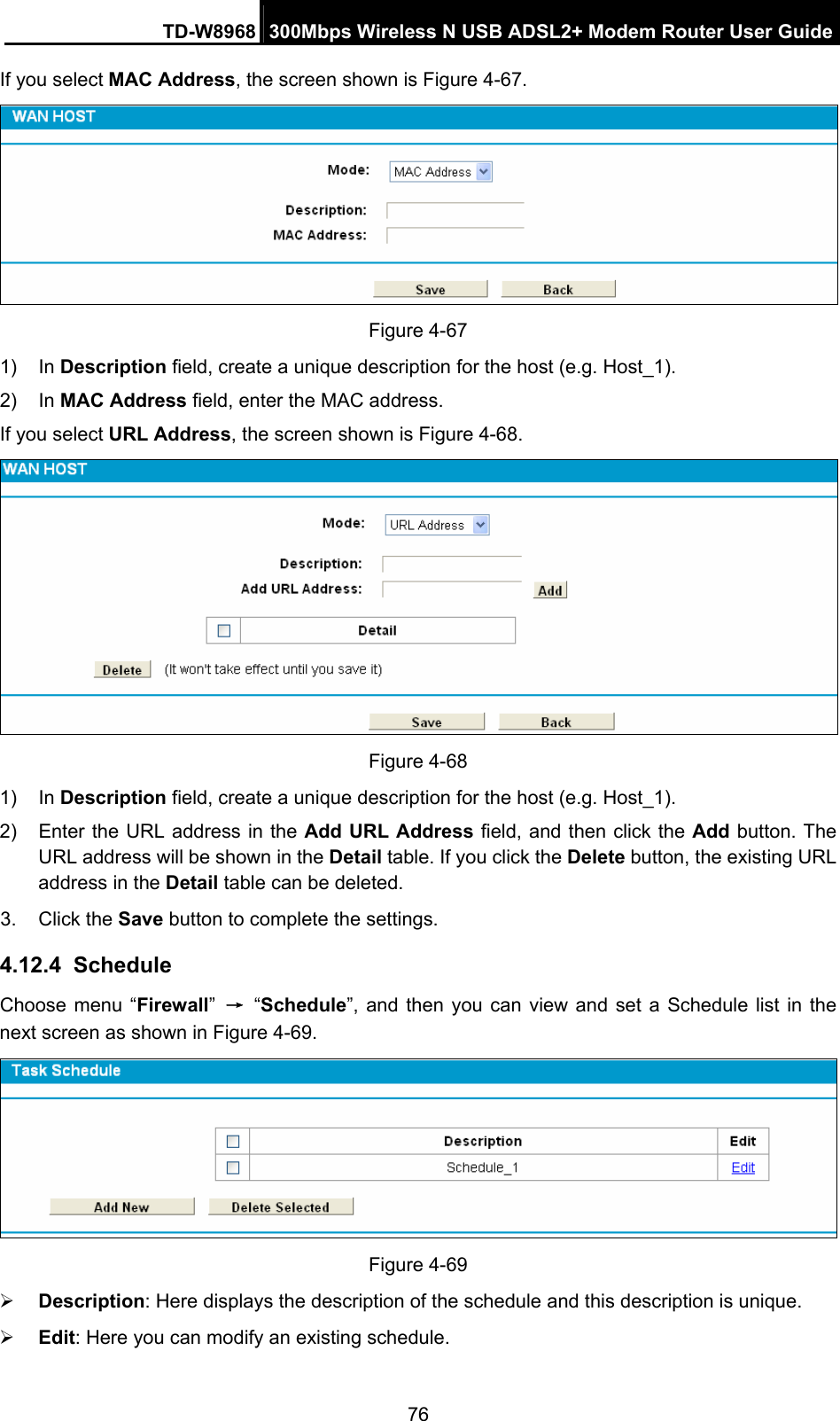 TD-W8968  300Mbps Wireless N USB ADSL2+ Modem Router User Guide 76 If you select MAC Address, the screen shown is Figure 4-67.  Figure 4-67 1) In Description field, create a unique description for the host (e.g. Host_1).   2) In MAC Address field, enter the MAC address. If you select URL Address, the screen shown is Figure 4-68.  Figure 4-68 1) In Description field, create a unique description for the host (e.g. Host_1). 2)  Enter the URL address in the Add URL Address field, and then click the Add button. The URL address will be shown in the Detail table. If you click the Delete button, the existing URL address in the Detail table can be deleted. 3. Click the Save button to complete the settings. 4.12.4  Schedule Choose menu “Firewall” → “Schedule”, and then you can view and set a Schedule list in the next screen as shown in Figure 4-69.  Figure 4-69 ¾ Description: Here displays the description of the schedule and this description is unique.   ¾ Edit: Here you can modify an existing schedule.   