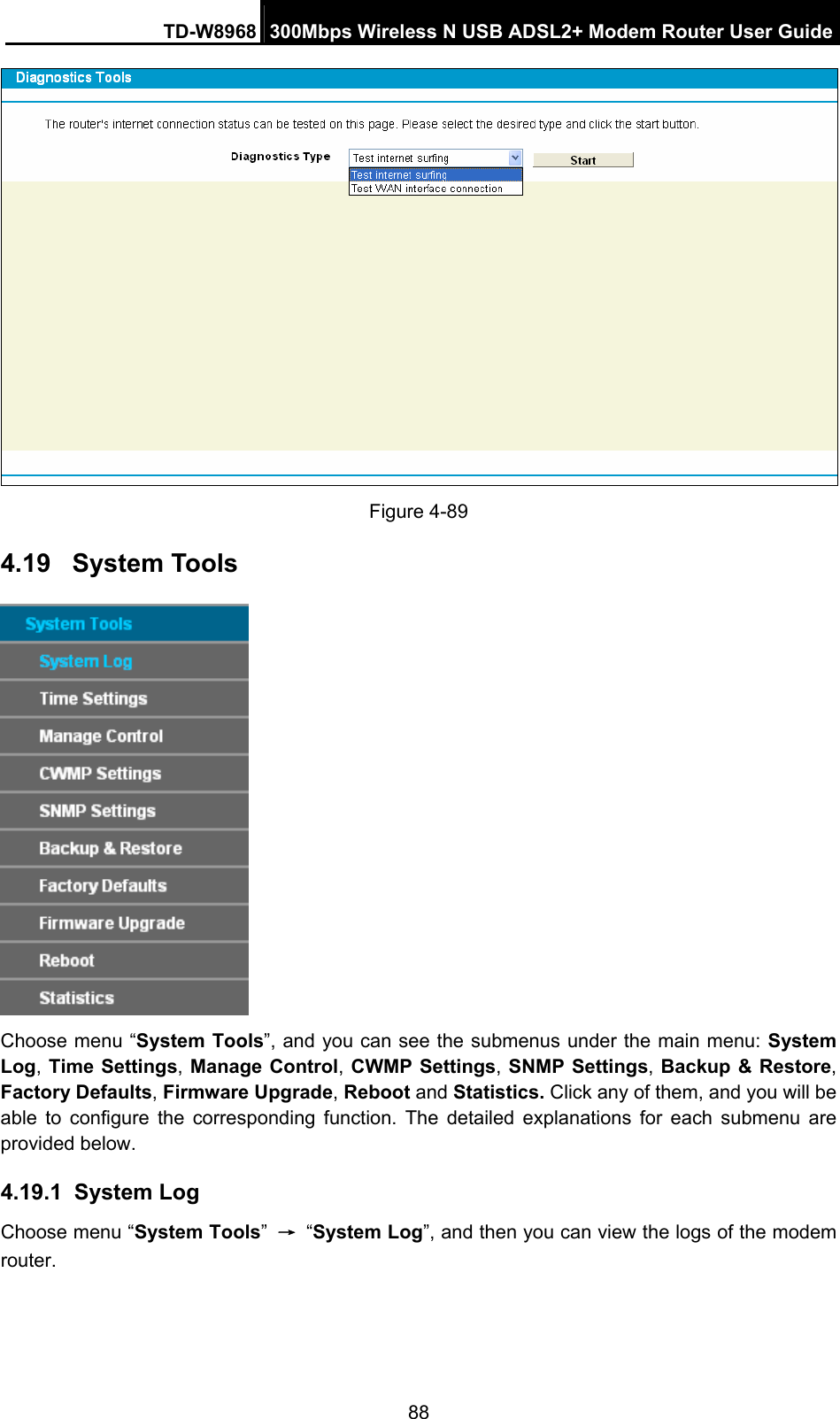 TD-W8968  300Mbps Wireless N USB ADSL2+ Modem Router User Guide 88  Figure 4-89   4.19  System Tools  Choose menu “System Tools”, and you can see the submenus under the main menu: System Log, Time Settings, Manage Control, CWMP Settings, SNMP Settings, Backup &amp; Restore, Factory Defaults, Firmware Upgrade, Reboot and Statistics. Click any of them, and you will be able to configure the corresponding function. The detailed explanations for each submenu are provided below. 4.19.1  System Log Choose menu “System Tools” → “System Log”, and then you can view the logs of the modem router. 