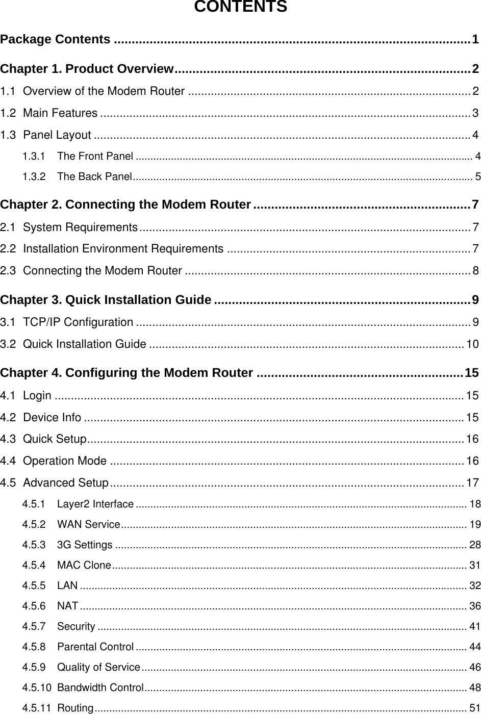  CONTENTS Package Contents ....................................................................................................1 Chapter 1. Product Overview...................................................................................2 1.1 Overview of the Modem Router .......................................................................................2 1.2 Main Features ..................................................................................................................3 1.3 Panel Layout ....................................................................................................................4 1.3.1 The Front Panel ................................................................................................................... 4 1.3.2 The Back Panel.................................................................................................................... 5 Chapter 2. Connecting the Modem Router.............................................................7 2.1 System Requirements......................................................................................................7 2.2 Installation Environment Requirements ........................................................................... 7 2.3 Connecting the Modem Router ........................................................................................8 Chapter 3. Quick Installation Guide ........................................................................9 3.1 TCP/IP Configuration .......................................................................................................9 3.2 Quick Installation Guide ................................................................................................. 10 Chapter 4. Configuring the Modem Router ..........................................................15 4.1 Login ..............................................................................................................................15 4.2 Device Info .....................................................................................................................15 4.3 Quick Setup....................................................................................................................16 4.4 Operation Mode .............................................................................................................16 4.5 Advanced Setup.............................................................................................................17 4.5.1 Layer2 Interface ................................................................................................................. 18 4.5.2 WAN Service...................................................................................................................... 19 4.5.3 3G Settings ........................................................................................................................ 28 4.5.4 MAC Clone......................................................................................................................... 31 4.5.5 LAN .................................................................................................................................... 32 4.5.6 NAT.................................................................................................................................... 36 4.5.7 Security .............................................................................................................................. 41 4.5.8 Parental Control ................................................................................................................. 44 4.5.9 Quality of Service............................................................................................................... 46 4.5.10 Bandwidth Control.............................................................................................................. 48 4.5.11 Routing............................................................................................................................... 51  