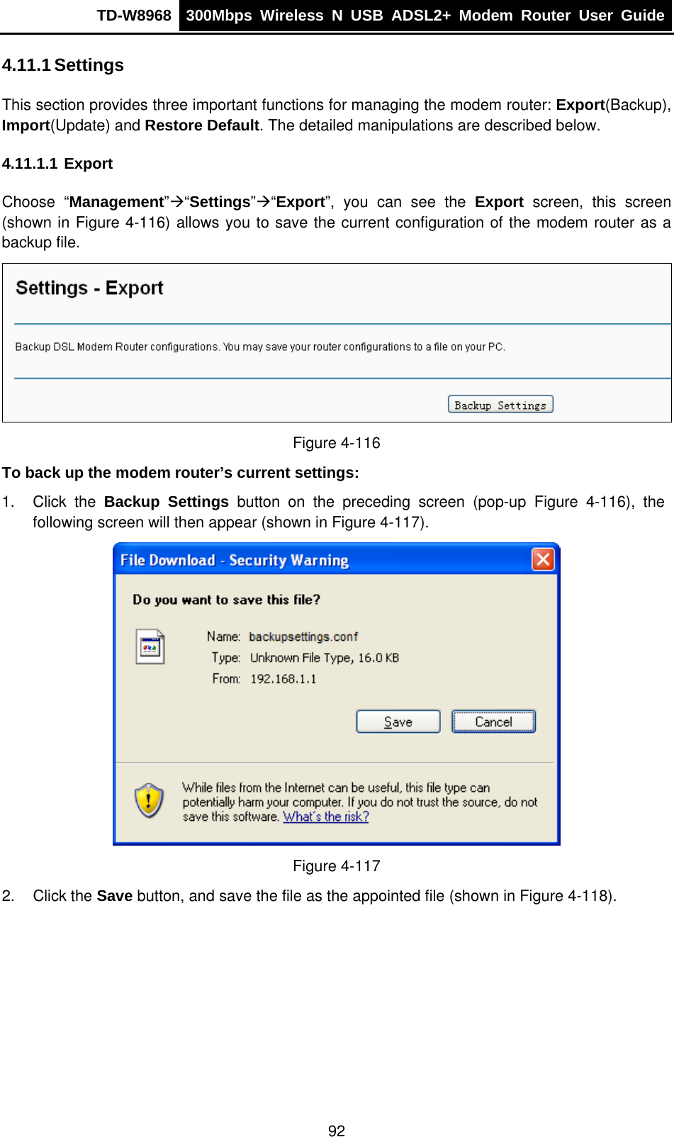TD-W8968  300Mbps Wireless N USB ADSL2+ Modem Router User Guide  4.11.1 Settings This section provides three important functions for managing the modem router: Export(Backup), Import(Update) and Restore Default. The detailed manipulations are described below. 4.11.1.1 Export Choose “Management”Æ“Settings”Æ“Export”, you can see the Export screen, this screen (shown in Figure 4-116) allows you to save the current configuration of the modem router as a backup file.  Figure 4-116 To back up the modem router’s current settings: 1. Click the Backup Settings button on the preceding screen (pop-up Figure 4-116), the following screen will then appear (shown in Figure 4-117).  Figure 4-117 2. Click the Save button, and save the file as the appointed file (shown in Figure 4-118). 92 
