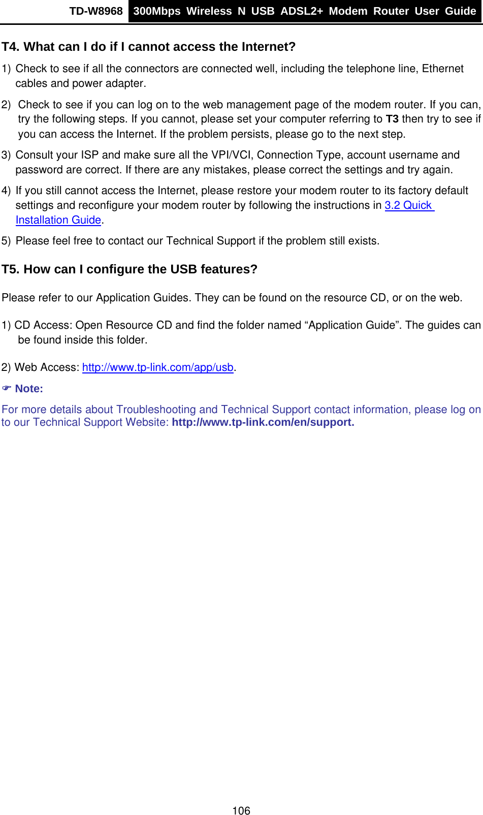 TD-W8968  300Mbps Wireless N USB ADSL2+ Modem Router User Guide  T4. What can I do if I cannot access the Internet? 1) Check to see if all the connectors are connected well, including the telephone line, Ethernet cables and power adapter. 2)  Check to see if you can log on to the web management page of the modem router. If you can, try the following steps. If you cannot, please set your computer referring to T3 then try to see if you can access the Internet. If the problem persists, please go to the next step. 3) Consult your ISP and make sure all the VPI/VCI, Connection Type, account username and password are correct. If there are any mistakes, please correct the settings and try again. 4) If you still cannot access the Internet, please restore your modem router to its factory default settings and reconfigure your modem router by following the instructions in 3.2 Quick Installation Guide. 5) Please feel free to contact our Technical Support if the problem still exists. T5. How can I configure the USB features? Please refer to our Application Guides. They can be found on the resource CD, or on the web. 1) CD Access: Open Resource CD and find the folder named “Application Guide”. The guides can be found inside this folder. 2) Web Access: http://www.tp-link.com/app/usb. ) Note: For more details about Troubleshooting and Technical Support contact information, please log on to our Technical Support Website: http://www.tp-link.com/en/support.  106 