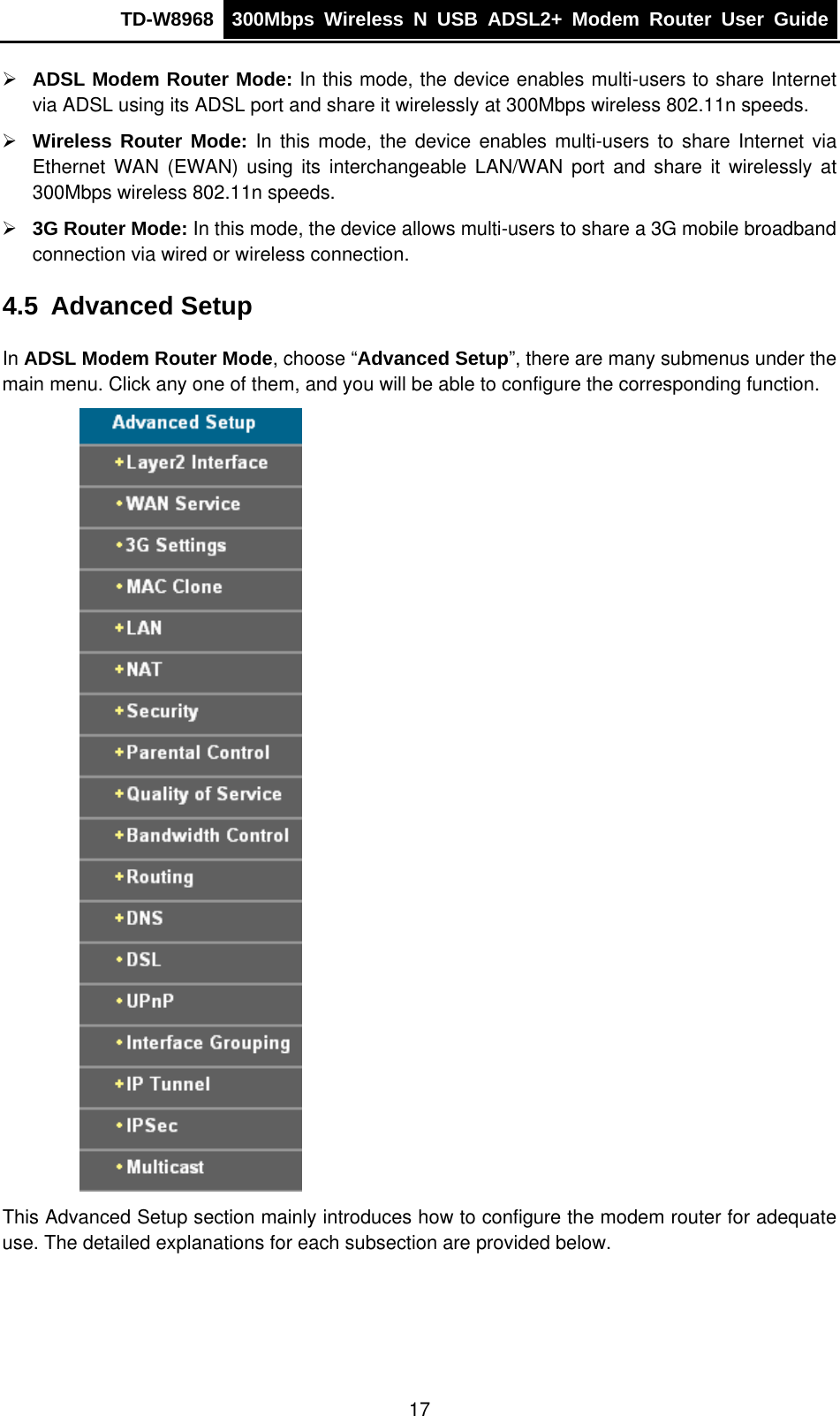 TD-W8968  300Mbps Wireless N USB ADSL2+ Modem Router User Guide  ¾ ADSL Modem Router Mode: In this mode, the device enables multi-users to share Internet via ADSL using its ADSL port and share it wirelessly at 300Mbps wireless 802.11n speeds.   ¾ Wireless Router Mode: In this mode, the device enables multi-users to share Internet via Ethernet WAN (EWAN) using its interchangeable LAN/WAN port and share it wirelessly at 300Mbps wireless 802.11n speeds.   ¾ 3G Router Mode: In this mode, the device allows multi-users to share a 3G mobile broadband connection via wired or wireless connection. 4.5  Advanced Setup In ADSL Modem Router Mode, choose “Advanced Setup”, there are many submenus under the main menu. Click any one of them, and you will be able to configure the corresponding function.  This Advanced Setup section mainly introduces how to configure the modem router for adequate use. The detailed explanations for each subsection are provided below. 17 