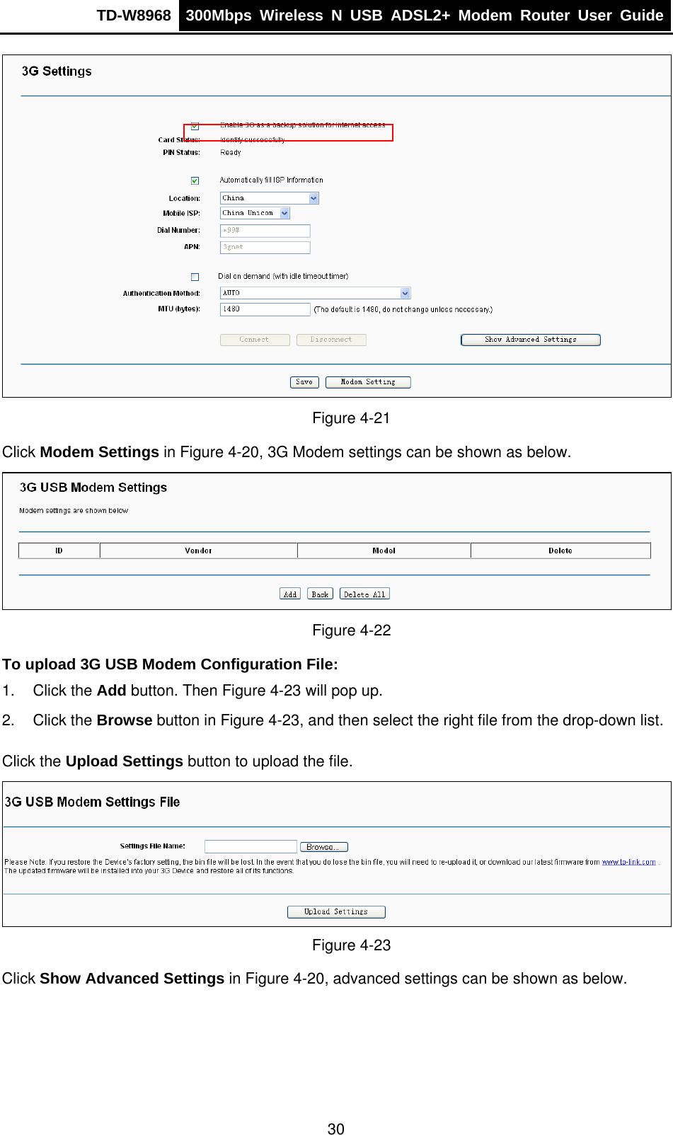 TD-W8968  300Mbps Wireless N USB ADSL2+ Modem Router User Guide   Figure 4-21 Click Modem Settings in Figure 4-20, 3G Modem settings can be shown as below.  Figure 4-22 To upload 3G USB Modem Configuration File:  1. Click the Add button. Then Figure 4-23 will pop up. 2. Click the Browse button in Figure 4-23, and then select the right file from the drop-down list. Click the Upload Settings button to upload the file.  Figure 4-23 Click Show Advanced Settings in Figure 4-20, advanced settings can be shown as below. 30 