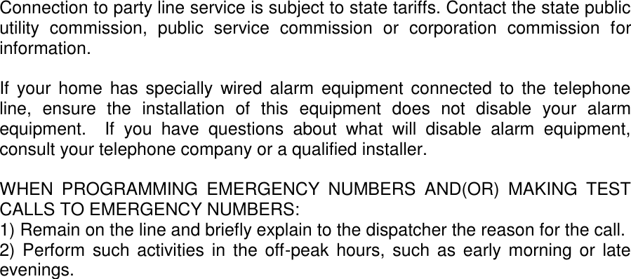 Connection to party line service is subject to state tariffs. Contact the state public utility  commission,  public  service  commission  or  corporation  commission  for information.  If  your home  has specially wired alarm  equipment connected to the telephone line,  ensure  the  installation  of  this  equipment  does  not  disable  your  alarm equipment.    If  you  have  questions  about  what  will  disable  alarm  equipment, consult your telephone company or a qualified installer.  WHEN  PROGRAMMING  EMERGENCY  NUMBERS  AND(OR)  MAKING  TEST CALLS TO EMERGENCY NUMBERS: 1) Remain on the line and briefly explain to the dispatcher the reason for the call. 2) Perform  such activities  in  the  off-peak  hours, such as early morning  or  late evenings. 