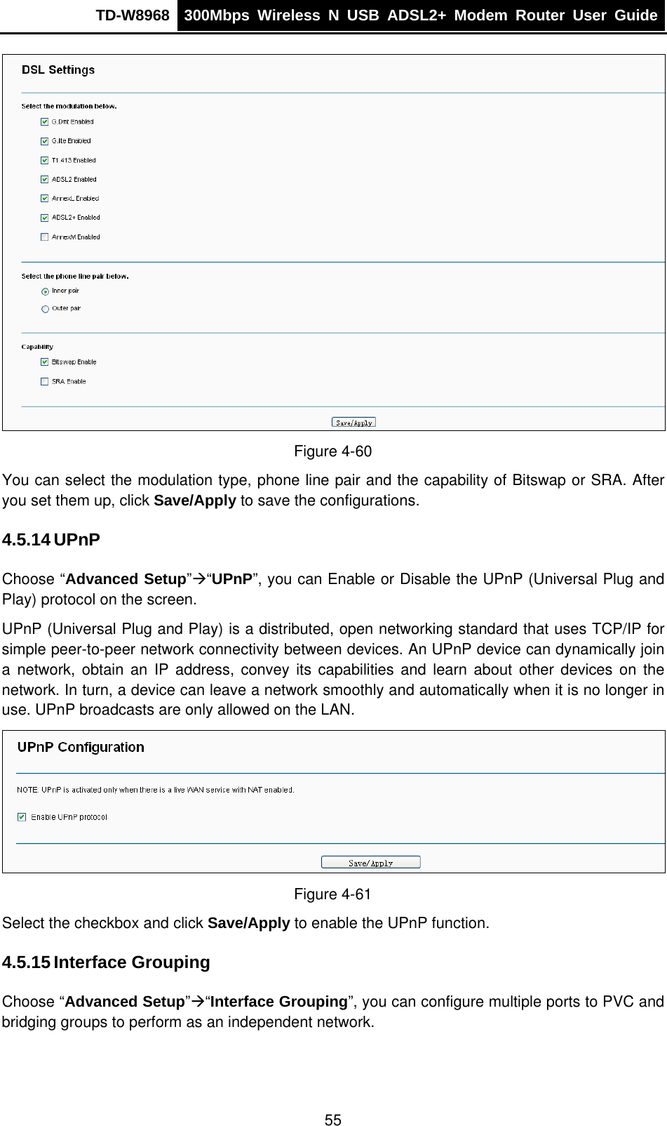 TD-W8968  300Mbps Wireless N USB ADSL2+ Modem Router User Guide   Figure 4-60 You can select the modulation type, phone line pair and the capability of Bitswap or SRA. After you set them up, click Save/Apply to save the configurations. 4.5.14 UPnP Choose “Advanced Setup”Æ“UPnP”, you can Enable or Disable the UPnP (Universal Plug and Play) protocol on the screen.   UPnP (Universal Plug and Play) is a distributed, open networking standard that uses TCP/IP for simple peer-to-peer network connectivity between devices. An UPnP device can dynamically join a network, obtain an IP address, convey its capabilities and learn about other devices on the network. In turn, a device can leave a network smoothly and automatically when it is no longer in use. UPnP broadcasts are only allowed on the LAN.  Figure 4-61 Select the checkbox and click Save/Apply to enable the UPnP function. 4.5.15 Interface Grouping Choose “Advanced Setup”Æ“Interface Grouping”, you can configure multiple ports to PVC and bridging groups to perform as an independent network. 55 