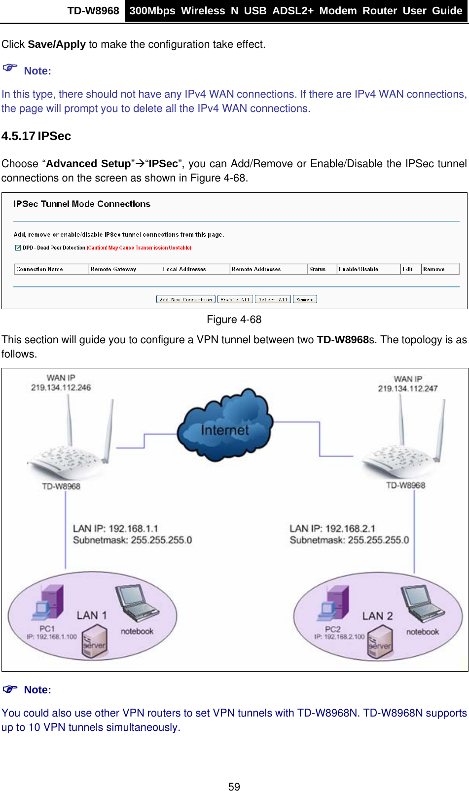 TD-W8968  300Mbps Wireless N USB ADSL2+ Modem Router User Guide  Click Save/Apply to make the configuration take effect. ) Note: In this type, there should not have any IPv4 WAN connections. If there are IPv4 WAN connections, the page will prompt you to delete all the IPv4 WAN connections. 4.5.17 IPSec Choose “Advanced Setup”Æ“IPSec”, you can Add/Remove or Enable/Disable the IPSec tunnel connections on the screen as shown in Figure 4-68.   Figure 4-68 This section will guide you to configure a VPN tunnel between two TD-W8968s. The topology is as follows.  ) Note: You could also use other VPN routers to set VPN tunnels with TD-W8968N. TD-W8968N supports up to 10 VPN tunnels simultaneously. 59 