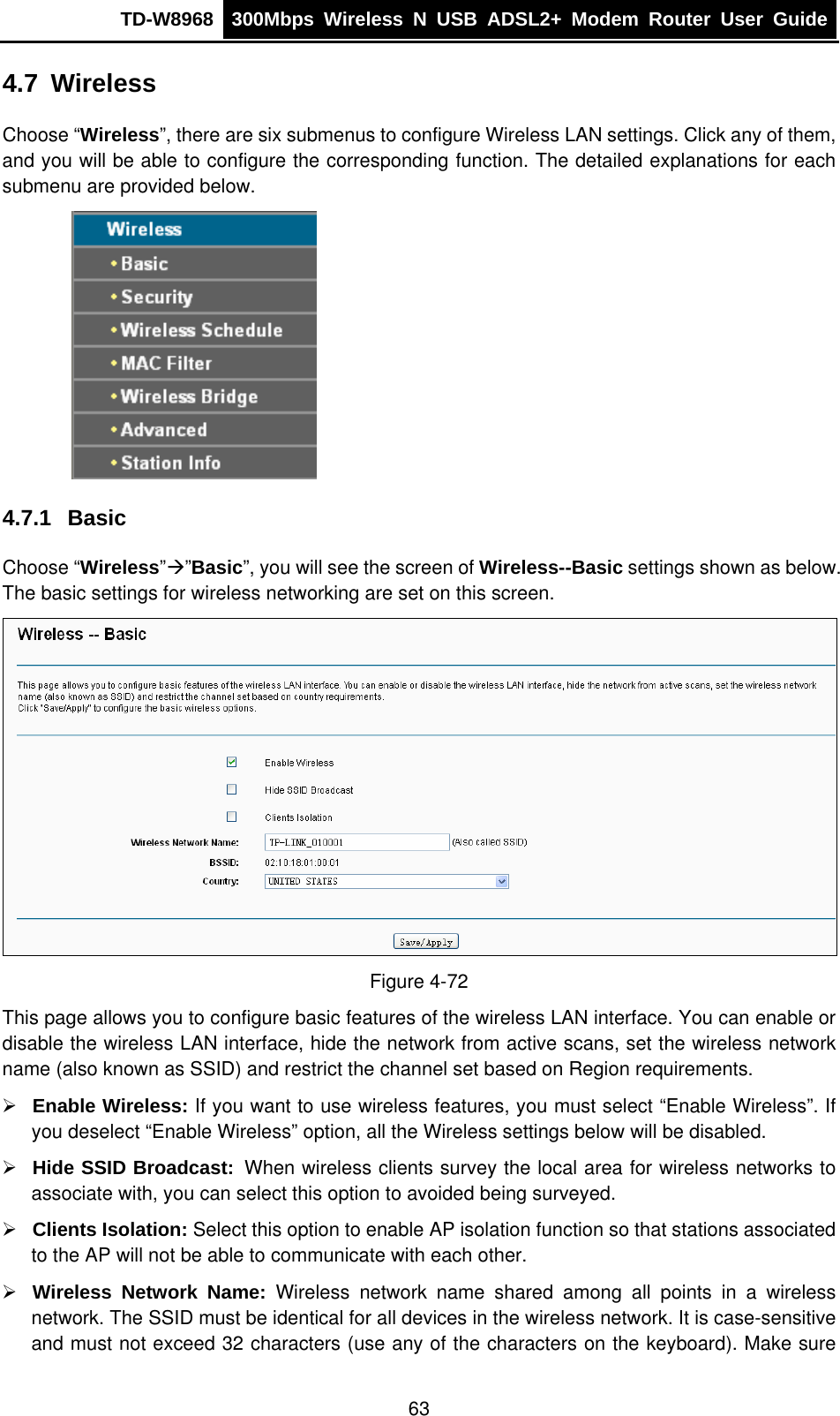 TD-W8968  300Mbps Wireless N USB ADSL2+ Modem Router User Guide  4.7  Wireless Choose “Wireless”, there are six submenus to configure Wireless LAN settings. Click any of them, and you will be able to configure the corresponding function. The detailed explanations for each submenu are provided below.  4.7.1  Basic Choose “Wireless”Æ”Basic”, you will see the screen of Wireless--Basic settings shown as below. The basic settings for wireless networking are set on this screen.  Figure 4-72 This page allows you to configure basic features of the wireless LAN interface. You can enable or disable the wireless LAN interface, hide the network from active scans, set the wireless network name (also known as SSID) and restrict the channel set based on Region requirements. ¾ Enable Wireless: If you want to use wireless features, you must select “Enable Wireless”. If you deselect “Enable Wireless” option, all the Wireless settings below will be disabled. ¾ Hide SSID Broadcast: When wireless clients survey the local area for wireless networks to associate with, you can select this option to avoided being surveyed. ¾ Clients Isolation: Select this option to enable AP isolation function so that stations associated to the AP will not be able to communicate with each other. ¾ Wireless Network Name: Wireless network name shared among all points in a wireless network. The SSID must be identical for all devices in the wireless network. It is case-sensitive and must not exceed 32 characters (use any of the characters on the keyboard). Make sure 63 